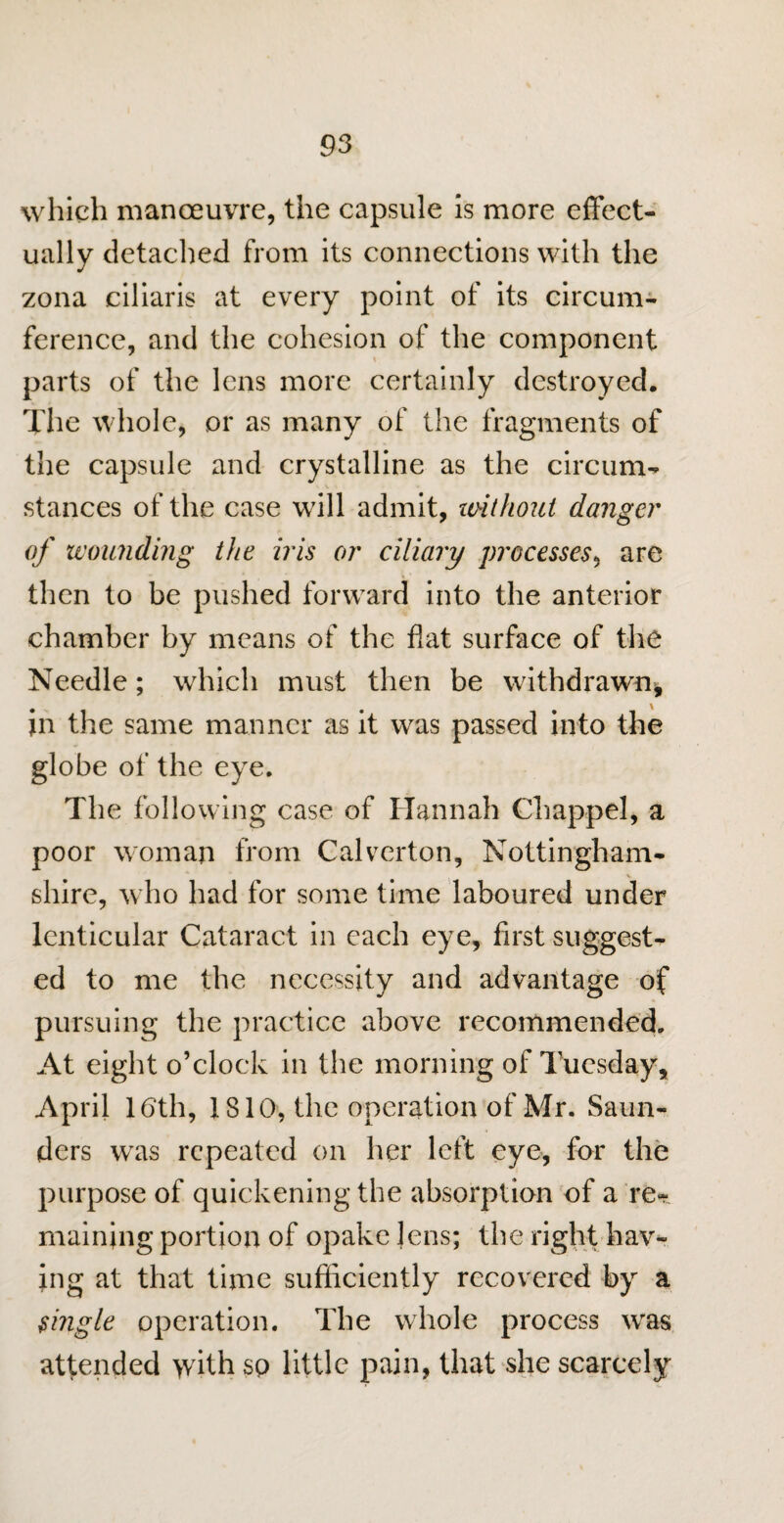 which manoeuvre, the capsule is more effect¬ ually detached from its connections with the zona ciliaris at every point of its circum¬ ference, and the cohesion of the component parts of the lens more certainly destroyed. The whole, or as many of the fragments of the capsule and crystalline as the circum¬ stances of the case will admit, without danger of wounding the iris or ciliary processes, are then to be pushed forward into the anterior chamber by means of the flat surface of the Needle; which must then be withdrawn-, in the same manner as it was passed into the globe of the eye. The following case of Hannah Cliappel, a poor woman from Calverton, Nottingham¬ shire, who had for some time laboured under lenticular Cataract in each eye, first suggest¬ ed to me the necessity and advantage of pursuing the practice above recommended. At eight o’clock in the morning of Tuesday, April 16th, 1810, the operation of Mr. Saun¬ ders was repeated on her left eye, for the purpose of quickening the absorption of a re¬ maining portion of opake lens; the right hav¬ ing at that time sufficiently recovered by a single operation. The whole process was attended with so little pain, that she scarcely
