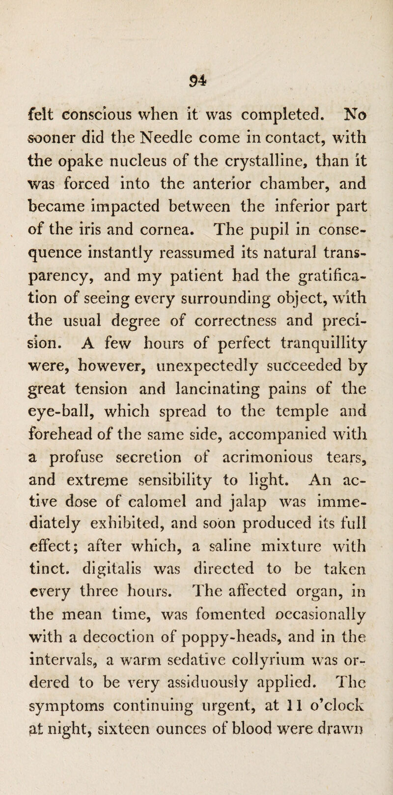 felt donscious when it was completed. No sooner did the Needle come in contact, with the opake nucleus of the crystalline, than it was forced into the anterior chamber, and became impacted between the inferior part of the iris and cornea. The pupil in conse¬ quence instantly reassumed its natural trans¬ parency, and my patient had the gratifica¬ tion of seeing every surrounding object, with the usual degree of correctness and preci¬ sion. A few hours of perfect tranquillity were, however, unexpectedly succeeded by great tension and lancinating pains of the eye-ball, which spread to the temple and forehead of the same side, accompanied with a profuse secretion of acrimonious tears, and extreme sensibility to light. An ac¬ tive dose of calomel and jalap was imme¬ diately exhibited, and soon produced its full effect; after which, a saline mixture with tinct. digitalis was directed to be taken every three hours. The affected organ, in the mean time, was fomented occasionally with a decoction of poppy-heads, and in the intervals, a warm sedative collyrium was or¬ dered to be very assiduously applied. The symptoms continuing urgent, at 11 o’clock at night, sixteen ounces of blood were drawn
