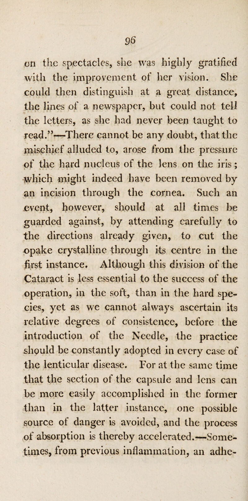on the spectacles, she was highly gratified with the improvement of her vision. She could then distinguish at a great distance, the lines of a newspaper, but could not tell the letters, as she had never been taught to read.”—There cannot be any doubt, that the mischief alluded to, arose from the pressure of the hard nucleus of the lens on the iris; which might indeed have been removed by an incision through the cornea. Such an event, however, should at all times be guarded against, by attending carefully to the directions already given, to cut the opake crystalline through its centre in the first instance. Although this division of the Cataract is less essential to the success of the operation, in the soft, than in the hard spe¬ cies, yet as we cannot always ascertain its relative degrees of consistence, before the introduction of the Needle, the practice should be constantly adopted in every case of the lenticular disease. For at the same time that the section of the capsule and lens can be more easily accomplished in the former than in the latter instance, one possible source of danger is avoided, and the process of absorption is thereby accelerated.—Some¬ times, from previous inflammation, an adhe-