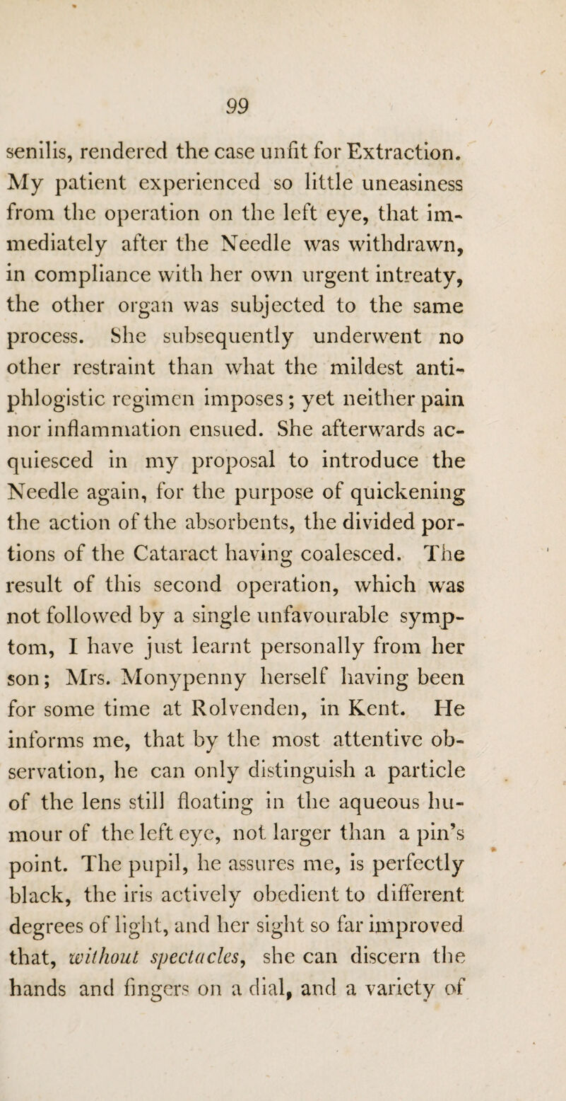 senilis, rendered the case unfit for Extraction. 0 ' * ' My patient experienced so little uneasiness from the operation on the left eye, that im¬ mediately after the Needle was withdrawn, in compliance with her own urgent intreaty, the other organ was subjected to the same process. She subsequently underwent no other restraint than what the mildest anti¬ phlogistic regimen imposes; yet neither pain nor inflammation ensued. She afterwards ac¬ quiesced in my proposal to introduce the Needle again, for the purpose of quickening the action of the absorbents, the divided por¬ tions of the Cataract having coalesced. The result of this second operation, which was not followed by a single unfavourable symp¬ tom, I have just learnt personally from her son; Mrs. Monypenny herself having been for some time at Rolvenden, in Kent. He informs me, that by the most attentive ob¬ servation, he can only distinguish a particle of the lens still floating in the aqueous hu¬ mour of the left eye, not larger than a pin’s point. The pupil, he assures me, is perfectly black, the iris actively obedient to different degrees of light, and her sight so far improved that, without spectacles, she can discern the hands and fingers on a dial, and a variety of