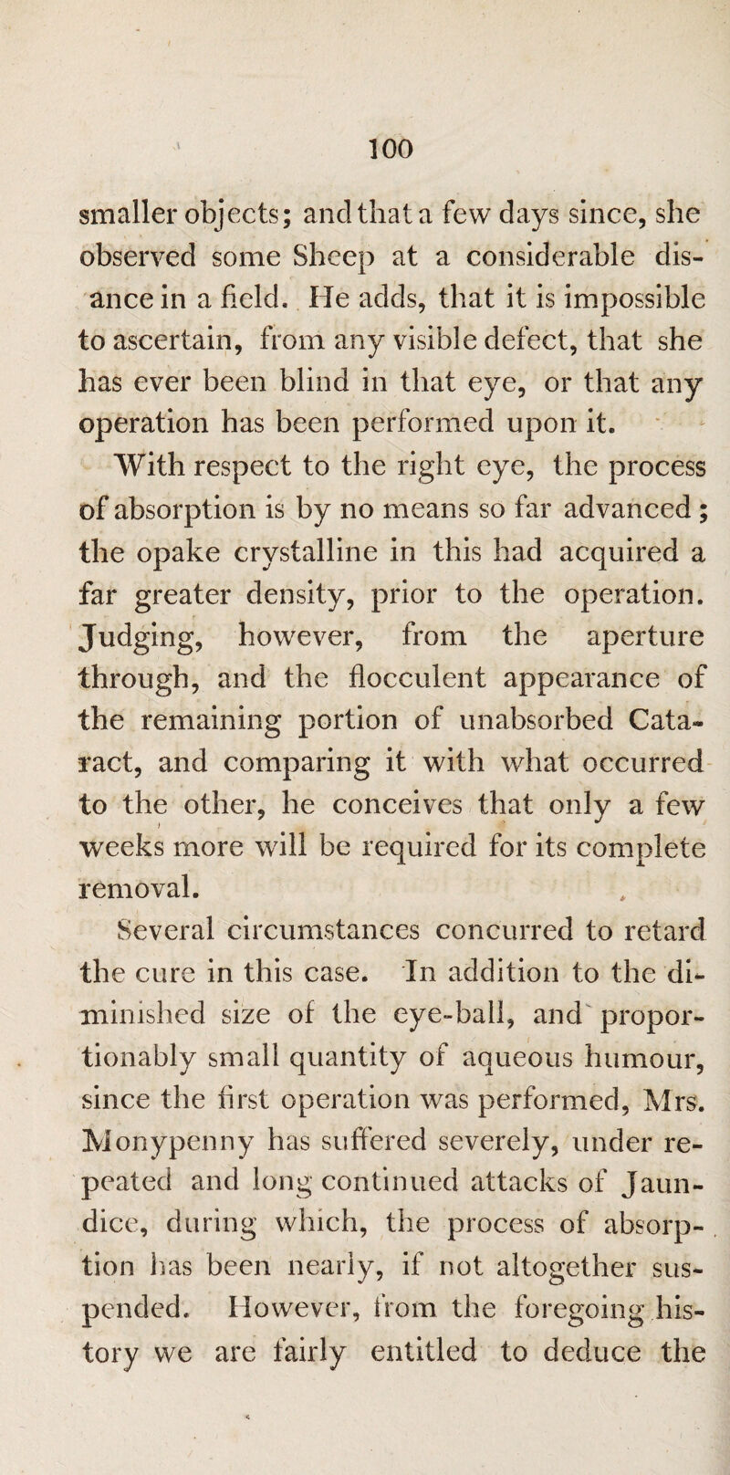 smaller objects; and that a few days since, she observed some Sheep at a considerable dis- ance in a field. He adds, that it is impossible to ascertain, from any visible defect, that she has ever been blind in that eye, or that any operation has been performed upon it. With respect to the right eye, the process of absorption is by no means so far advanced ; the opake crystalline in this had acquired a far greater density, prior to the operation. Judging, however, from the aperture through, and the flocculent appearance of the remaining portion of unabsorbed Cata¬ ract, and comparing it with what occurred to the other, he conceives that only a few j | ~ weeks more will be required for its complete removal. Several circumstances concurred to retard the cure in this case. In addition to the di¬ minished size of the eye-ball, and propor- tionably small quantity of aqueous humour, since the first operation was performed, Mrs. Monypenny has suffered severely, under re¬ peated and long continued attacks of Jaun¬ dice, during which, the process of absorp¬ tion 1 ras been nearly, if not altogether sus¬ pended. However, from the foregoing his¬ tory we are fairly entitled to deduce the