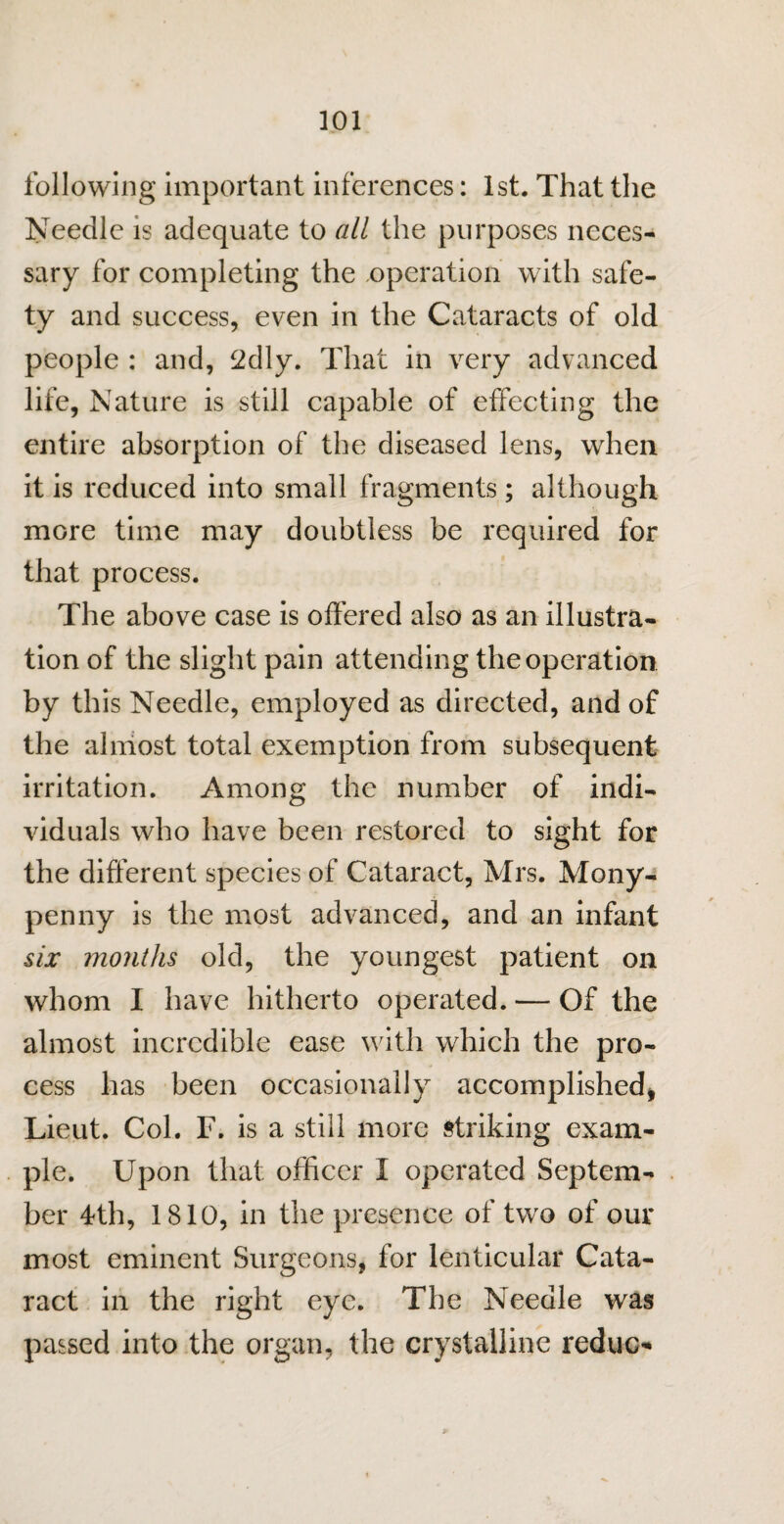 following important inferences: 1st. That the Needle is adequate to all the purposes neces¬ sary for completing the operation with safe¬ ty and success, even in the Cataracts of old people : and, 2dly. That in very advanced life, Nature is still capable of effecting the entire absorption of the diseased lens, when it is reduced into small fragments ; although more time may doubtless be required for that process. The above case is offered also as an illustra¬ tion of the slight pain attending the operation by this Needle, employed as directed, and of the almost total exemption from subsequent irritation. Among the number of indi¬ viduals who have been restored to sight for the different species of Cataract, Mrs. Mony- penny is the most advanced, and an infant six months old, the youngest patient on whom I have hitherto operated. — Of the almost incredible ease with which the pro¬ cess has been occasionally accomplished* Lieut. Col. F. is a still more striking exam¬ ple. Upon that officer X operated Septem¬ ber 4th, 1810, in the presence of two of our most eminent Surgeons, for lenticular Cata¬ ract in the right eye. The Needle was passed into the organ, the crystalline reduce