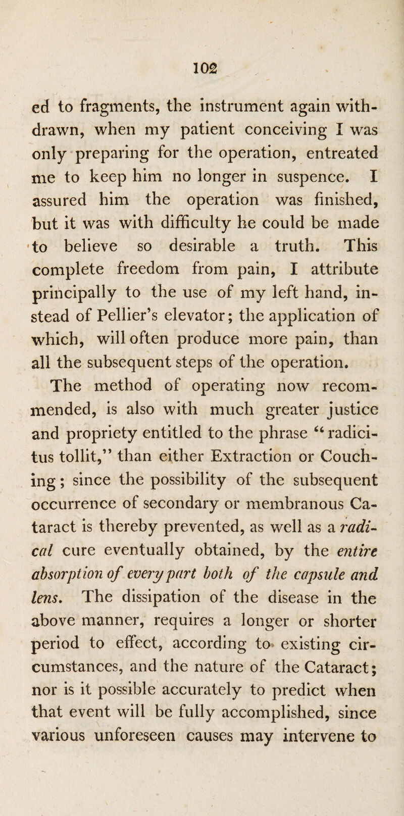 I 102 ed to fragments, the instrument again with¬ drawn, when my patient conceiving I was only preparing for the operation, entreated me to keep him no longer in suspence. I assured him the operation was finished, but it was with difficulty he could be made to believe so desirable a truth. This complete freedom from pain, I attribute principally to the use of my left hand, in¬ stead of Pellier’s elevator; the application of which, will often produce more pain, than all the subsequent steps of the operation. The method of operating now recom¬ mended, is also with much greater justice and propriety entitled to the phrase “radici- tus tollit,” than either Extraction or Couch¬ ing ; since the possibility of the subsequent occurrence of secondary or membranous Ca¬ taract is thereby prevented, as well as a radi¬ cal cure eventually obtained, by the entire absorption of every part both of the capsule and lens. The dissipation of the disease in the above manner, requires a longer or shorter period to effect, according to existing cir¬ cumstances, and the nature of the Cataract; nor is it possible accurately to predict when that event will be fully accomplished, since various unforeseen causes may intervene to