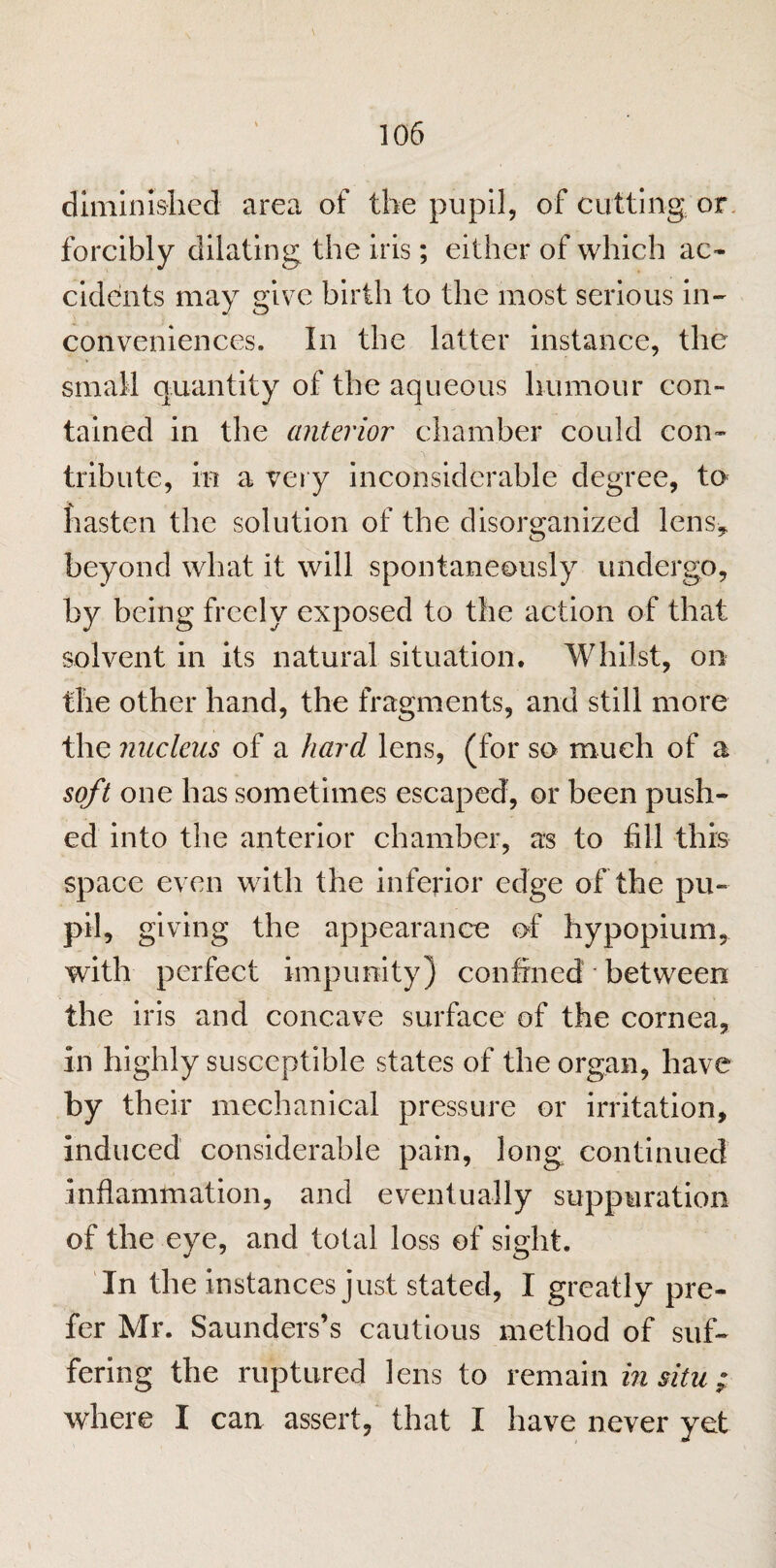 diminished area of the pupil, of cutting, or forcibly dilating the iris; either of which ac¬ cidents may give birth to the most serious in¬ conveniences. In the latter instance, the small quantity of the aqueous humour con¬ tained in the anterior chamber could con¬ tribute, in a very inconsiderable degree, to hasten the solution of the disorganized lens, beyond what it will spontaneously undergo, by being freely exposed to the action of that solvent in its natural situation. Whilst, on the other hand, the fragments, and still more the nucleus of a hard lens, (for so much of a soft one has sometimes escaped, or been push¬ ed into the anterior chamber, as to fill this space even with the inferior edge of the pu¬ pil, giving the appearance of hypopium, with perfect impunity) confined * between the iris and concave surface of the cornea, in highly susceptible states of the organ, have by their mechanical pressure or irritation, induced considerable pain, long continued inflammation, and eventually suppuration of the eye, and total loss of sight. In the instances just stated, I greatly pre¬ fer Mr. Saunders’s cautious method of suf¬ fering the ruptured lens to remain in situ; where I can assert, that I have never yet