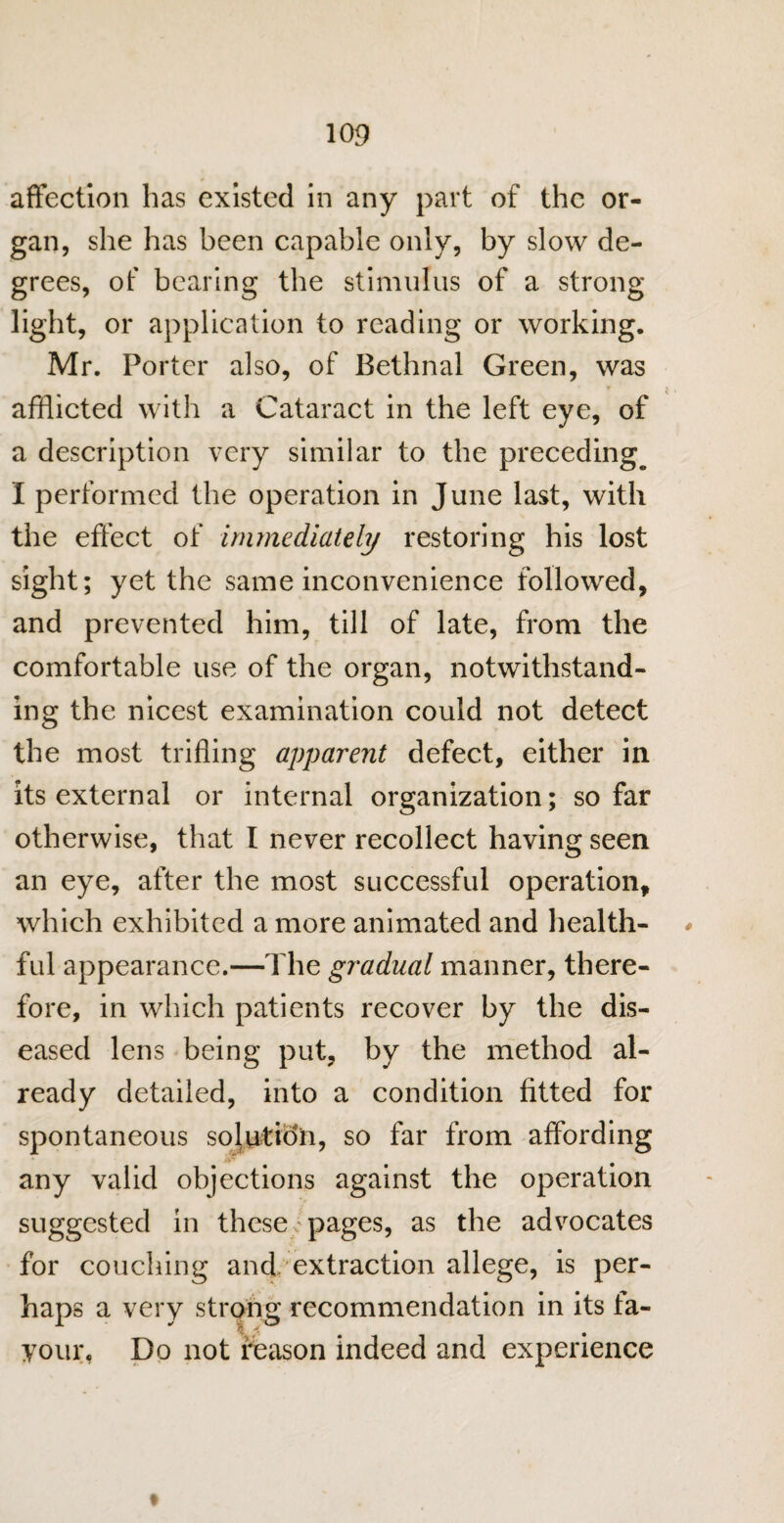 affection has existed in any part of the or¬ gan, she has been capable only, by slow de¬ grees, of bearing the stimulus of a strong light, or application to reading or working. Mr. Porter also, of Bethnal Green, was afflicted with a Cataract in the left eye, of a description very similar to the preceding^ I performed the operation in June last, with the effect of immediately restoring his lost sight; yet the same inconvenience followed, and prevented him, till of late, from the comfortable use of the organ, notwithstand¬ ing the nicest examination could not detect the most trifling apparent defect, either in its external or internal organization; so far otherwise, that I never recollect having seen an eye, after the most successful operation, which exhibited a more animated and health¬ ful appearance.—The gradual manner, there¬ fore, in which patients recover by the dis¬ eased lens being put, by the method al¬ ready detailed, into a condition fitted for spontaneous solution, so far from affording any valid objections against the operation suggested in these; pages, as the advocates for couching and extraction allege, is per¬ haps a very strong recommendation in its fa¬ vour, Do not reason indeed and experience