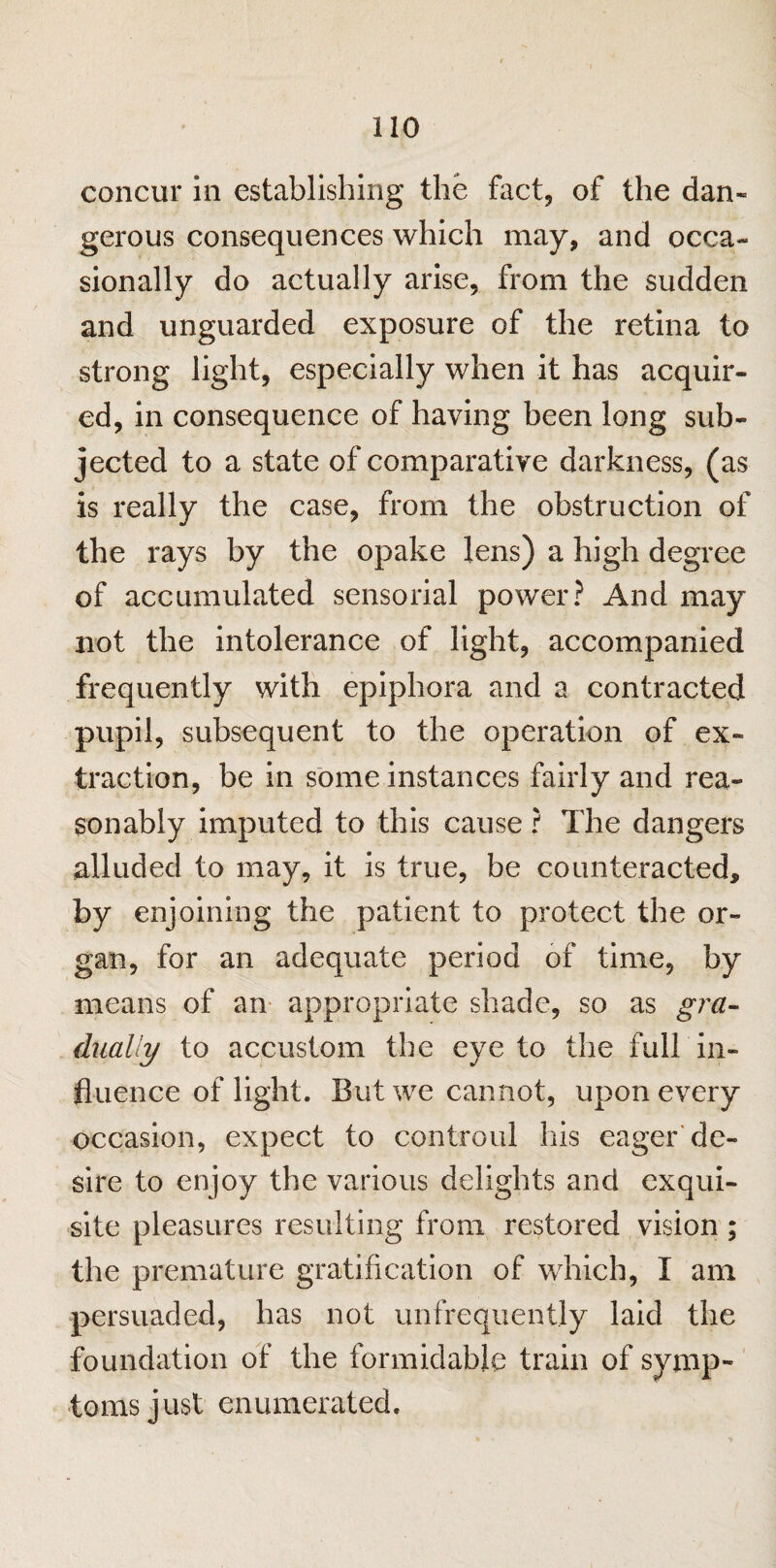 concur in establishing the fact, of the dan- gerous consequences which may, and occa¬ sionally do actually arise, from the sudden and unguarded exposure of the retina to strong light, especially when it has acquir¬ ed, in consequence of having been long sub¬ jected to a state of comparative darkness, (as is really the case, from the obstruction of the rays by the opake lens) a high degree of accumulated sensorial power? And may not the intolerance of light, accompanied frequently with epiphora and a contracted pupil, subsequent to the operation of ex¬ traction, be in some instances fairly and rea¬ sonably imputed to this cause ? The dangers alluded to may, it is true, be counteracted, by enjoining the patient to protect the or¬ gan, for an adequate period of time, by- means of an appropriate shade, so as gra¬ dually to accustom the eye to the full in¬ fluence of light. But we cannot, upon every occasion, expect to controul his eager de¬ sire to enjoy the various delights and exqui¬ site pleasures resulting from restored vision ; the premature gratification of which, I am persuaded, has not unfrequently laid the foundation of the formidable train of symp¬ toms just enumerated.