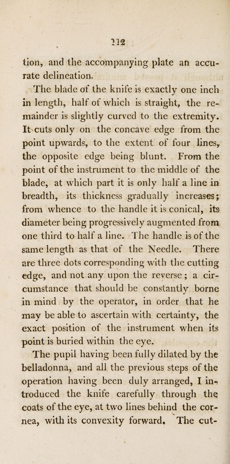 tion, and the accompanying plate an accu¬ rate delineation. The blade of the knife is exactly one inch in length, half of which is straight, the re¬ mainder is slightly curved to the extremity. It cuts only on the concave edge from the point upwards, to the extent of four lines, the opposite edge being blunt. From the point of the instrument to the middle of the blade, at which part it is only half a line in breadth, its thickness gradually increases; from whence to the handle it is conical, its diameter being progressively augmented from one third to half a line. The handle is of the same length as that of the Needle. There are three dots corresponding with the cutting edge, and not any upon the reverse ; a cir¬ cumstance that should be constantly borne in mind by the operator, in order that he may be able to ascertain with certainty, the exact position of the instrument when its point is buried within the eye. The pupil having been fully dilated by the belladonna, and all the previous steps of the operation having been duly arranged, I in-? troduced the knife carefully through the coats of the eye, at two lines behind the cor¬ nea, with its convexity forward. The cut-
