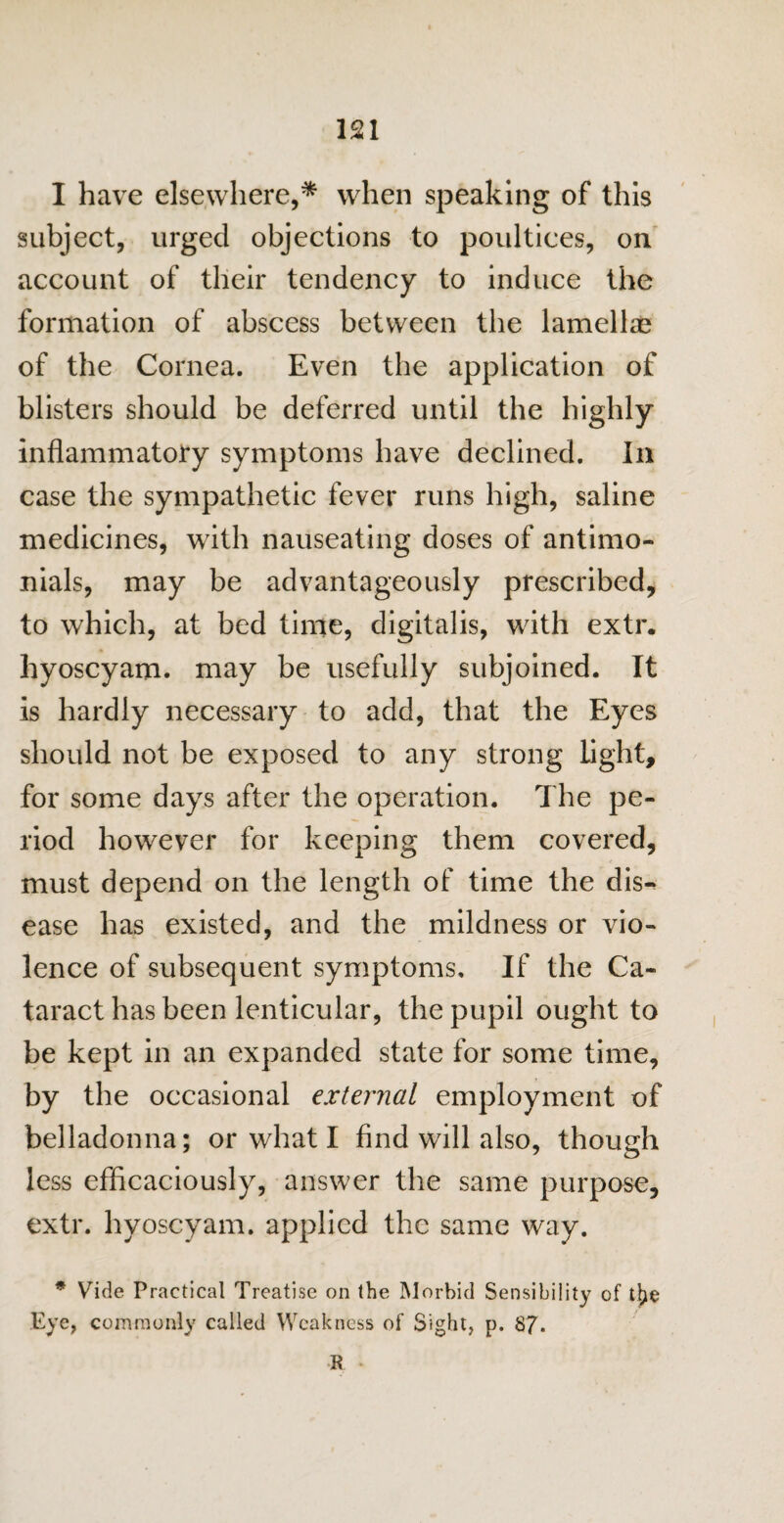 I have elsewhere,* when speaking of this subject, urged objections to poultices, on account of their tendency to induce the formation of abscess between the lamellae of the Cornea. Even the application of blisters should be deferred until the highly inflammatory symptoms have declined. In case the sympathetic fever runs high, saline medicines, with nauseating doses of antimo- nials, may be advantageously prescribed, to which, at bed time, digitalis, with extr. hyoscyam. may be usefully subjoined. It is hardly necessary to add, that the Eyes should not be exposed to any strong light, for some days after the operation. The pe¬ riod however for keeping them covered, must depend on the length of time the dis¬ ease has existed, and the mildness or vio¬ lence of subsequent symptoms. If the Ca¬ taract has been lenticular, the pupil ought to be kept in an expanded state for some time, by the occasional external employment of belladonna; or what I find will also, though less efficaciously, answer the same purpose, extr. hyoscyam. applied the same way. * Vide Practical Treatise on the Morbid Sensibility of tlje Eye, commonly called Weakness of Sight, p. 87* R *
