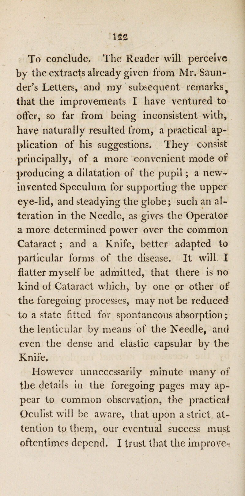 To conclude, The Reader will perceive by the extracts already given from Mr. Saun- der’s Letters, and my subsequent remarks ? that the improvements I have ventured to offer, so far from being inconsistent with, have naturally resulted from, a practical ap¬ plication of his suggestions. They consist principally, of a more convenient mode of producing a dilatation of the pupil; a new-* invented Speculum for supporting the upper eye-lid, and steadying the globe; such an al¬ teration in the Needle, as gives the Operator a more determined power over the common Cataract; and a Knife, better adapted to particular forms of the disease. It will I flatter myself be admitted, that there is no kind of Cataract which, by one or other of the foregoing processes, may not be reduced to a state fitted for spontaneous absorption; the lenticular by means of the Needle, and i even the dense and elastic capsular by the Knife. However unnecessarily minute many of the details in the foregoing pages rnay ap¬ pear to common observation, the practical Oculist will be aware, that upon a strict at¬ tention tp them, our eventual success must oftentimes depend. I trust that the improve-