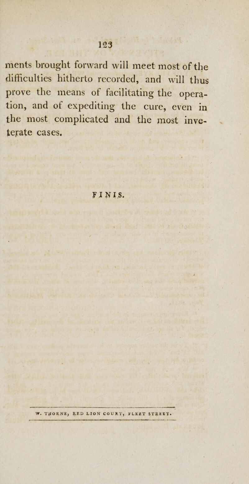 ments brought forward will meet most of the difficulties hitherto recorded, and will thus prove the means of facilitating the opera¬ tion, and of expediting the cure, even in the most complicated and the most inve¬ terate cases. FINIS. > . VT. THORNE, RED LION COURT, * LK2T STREET