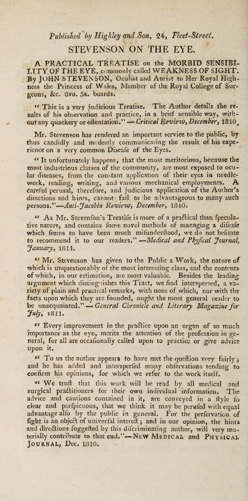 Published by Highley and Son, 24, Fleet-Street. STEVENSON ON THE EYE. A PRACTICAL TREATISE on the MORBID SENSIBI¬ LITY OF THE EYE, commonly called WEAKNESS OF SIGHT. By JOHN STEVENSON, Oculist and Aurist to Her Royal High¬ ness the Princess of Wales, Member of the Royal College of Sur¬ geons, &c. 3vo. 5s. boards. t( This is a very judicious Treatise. The Author details the re¬ sults of his observation and practice, in a brief sensible way, wirh- outany quackery or oftentation.” —- Critical Review, December, 1810# Mr. Stevenson has rendered an important service to the public, by thus candidly and modestly communicating the result of his expe¬ rience on a very common Diseafe of the Eyes. “ It unfortunately happens, that the most meritorious, because the most industrious classes of the community, are most exposed to ocu¬ lar diseases, from the constant application of their eyes in needle¬ work, reading, writing, and various mechanical employments. A careful perusal, therefore, and judicious application of the Author’s directions and hints, cannot fail to be advantageous to many such persons S'—Anti-Jacobin Review, December, 1810. (( As Mr. S tevenTon’s Treatife is more of a practical than fpecula- tive nature, and contains fome novel methods of managing a dileafe which feerns to have been much mi fun Her hood, we do not hefitate to recommend it to our readers.” —Medical and Phyfical 'Journal, January, 1811. ie Mr. Stevenson has given to the Public a Work, the nature of which is unquestionably of the most interesting class, and the contents of which, in our estimation, are most valuable. Besides the leading argument which distinguishes this Tract, we find interspersed, a va¬ riety of plain and practical remarks, with none of .which, nor with the facts upon which they are founded, ought the most general reader to be unacquainted.” — General Chronicle and Literary Magazine for July, 1811. “ Every improvement in the practice upon an organ of so much importance as the eye, merits the attention of the profession in ge¬ neral, for all are occafionally called upon to practice or give advice upon it. 11 To us the author appears to have met the queftion very fairly $ and he has added and intersperfed many obfervations tending to confirm his opinions, for which sve refer to the work itself. “ We truft that this work will be read by all medical and surgical pra&itloners for their own individual information. The advice and cautions contained in it, are conveyed in a ftyle fo clear and perfpicuous, that w$ think it may be perufed with equal advantage alfo by the public in general. For the prefervation of fight is an objeft of univerfal intereft j and in our opinion, the hints and directions fuggelfed by this diferiminating author, will very ma¬ terially contribute to that end.”—New Medical and Physical Journal, Dec. 1810.