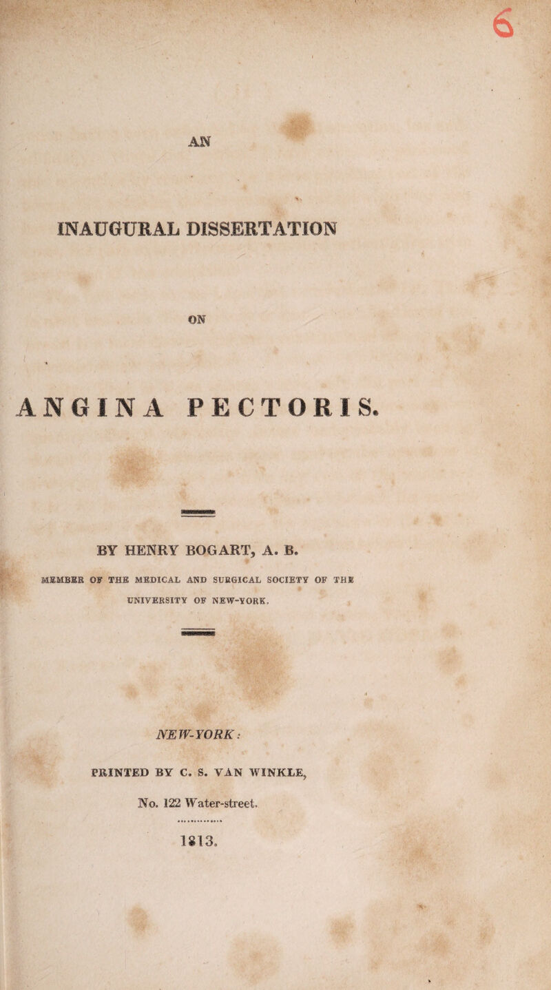 AH INAUGURAL DISSERTATION ON A N G I N A PECTO R I S. BY HENRY BOGART, A. B. MEMBER OF THE MEDICAL AND SURGICAL SOCIETY OF THE f UNIVERSITY OF NEW-YORK, NEW-YORK: PRINTED BY C. S. VAN WINKLE, No. 122 Water-street. 1813