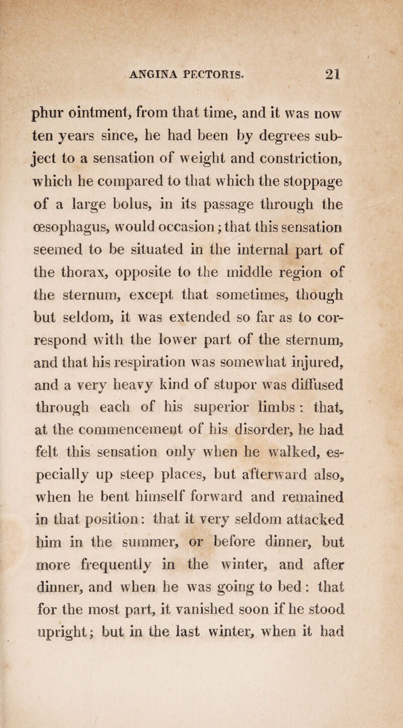 phur ointment, from that time, and it was now ten years since, he had been by degrees sub¬ ject to a sensation of weight and constriction, which he compared to that which the stoppage of a large bolus, in its passage through the oesophagus, would occasion; that this sensation seemed to be situated in the internal part of the thorax, opposite to the middle region of the sternum, except that sometimes, though but seldom, it was extended so far as to cor¬ respond with the lower part of the sternum, and that his respiration was somewhat injured, and a very heavy kind of stupor was diffused through each of his superior limbs : that* at the commencement of his disorder, he had felt this sensation only when he walked, es¬ pecially up steep places, but afterward also, when he bent himself forward and remained in that position: that it very seldom attacked him in the summer, or before dinner, but more frequently in the winter, and after dinner, and when he was going to bed: that for the most part, it vanished soon if he stood upright; but in the last winter, when it had