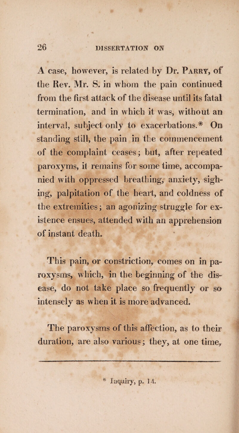 A case, however, is related by Dr. Parry, of the Rev. Mr. S. in whom the pain continued from the first attack of the disease until its fatal termination, and in which it was, without an interval, subject only to exacerbations.* On standing still, the pain in the commencement of the complaint ceases; but, after repeated paroxyms, it remains for some time, accompa¬ nied with oppressed breathing, anxiety, sigh¬ ing, palpitation of the heart, and coldness of the extremities; an agonizing struggle for ex¬ istence ensues, attended with an apprehension of instant death. This pain, or constriction, comes on in pa¬ roxysms, which, in the beginning of the dis¬ ease, do not take place so frequently or so intensely as when it is more advanced. The paroxysms of this affection, as to their duration, are also various; they, at one time. * Inquiry, p, 14.