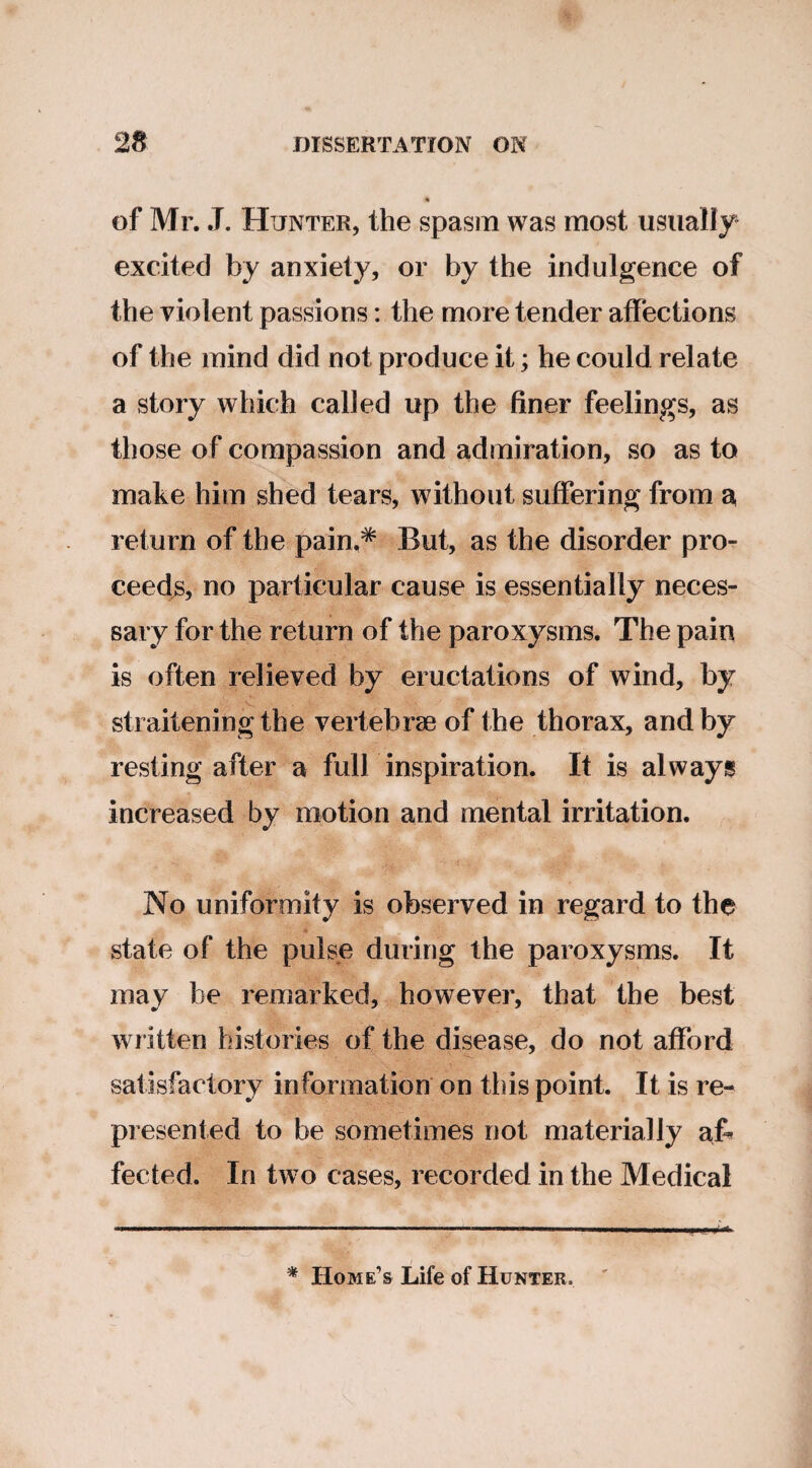 of Mr. J. Hunter, the spasm was most usually excited by anxiety, or by the indulgence of the violent passions: the more tender affections of the mind did not produce it; he could relate a story which called up the finer feelings, as those of compassion and admiration, so as to make him shed tears, without suffering from a return of the pain.* But, as the disorder pro¬ ceeds, no particular cause is essentially neces¬ sary for the return of the paroxysms. The pain is often relieved by eructations of wind, by straitening the vertebrae of the thorax, and by resting after a full inspiration. It is always increased by motion and mental irritation. No uniformity is observed in regard to the state of the pulse during the paroxysms. It may be remarked, however, that the best written histories of the disease, do not afford satisfactory information on this point. It is re¬ presented to be sometimes not materially a& fected. In two cases, recorded in the Medical * Home’s Life of Hunter.