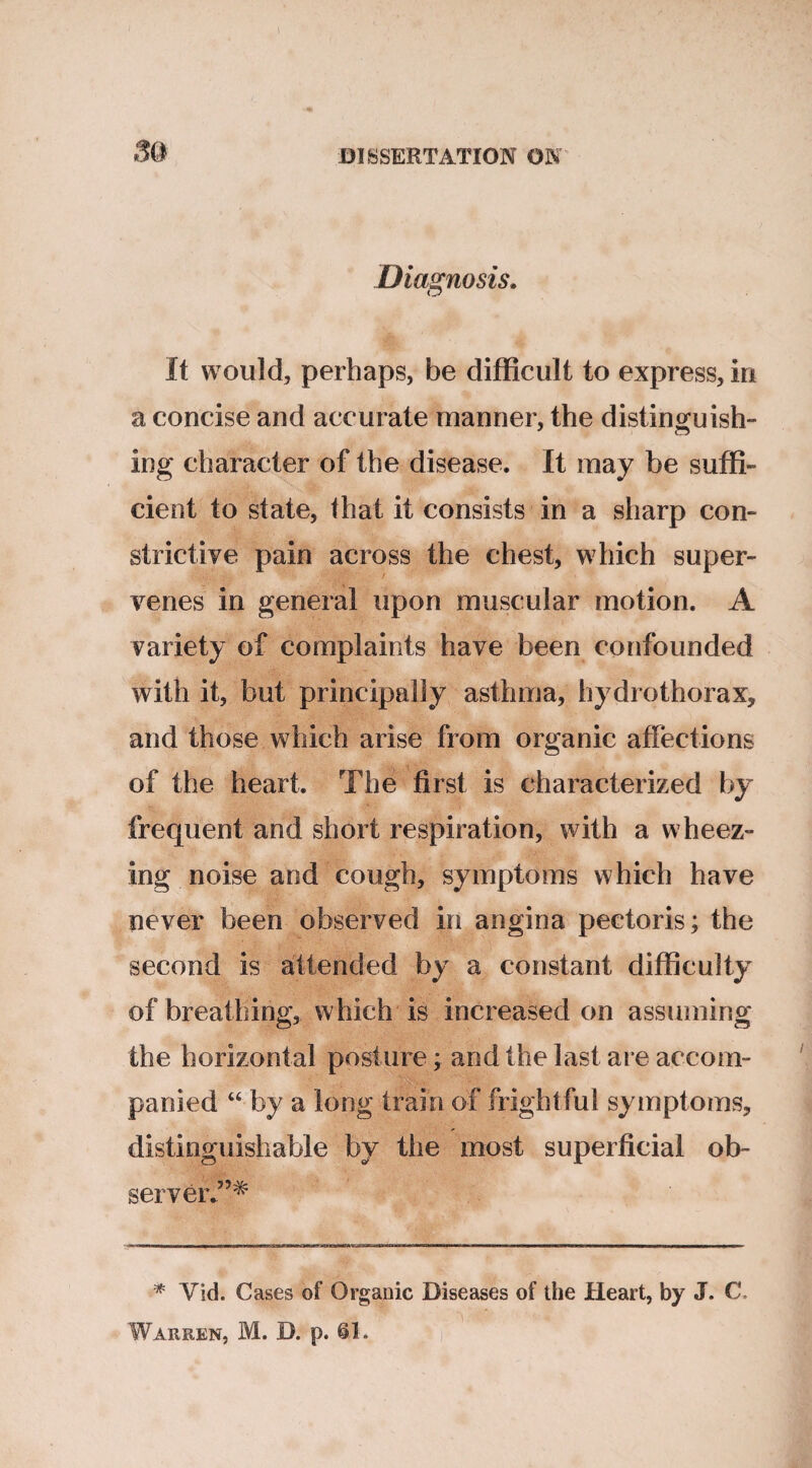 8Q Diagnosis. O It would, perhaps, be difficult to express, in a concise and accurate manner, the distinguish¬ ing character of the disease. It may be suffi¬ cient to state, that it consists in a sharp con¬ strictive pain across the chest, which super¬ venes in general upon muscular motion. A variety of complaints have been confounded with it, but principally asthma, hydrothorax, and those which arise from organic affections of the heart. The first is characterized by frequent and short respiration, with a wheez¬ ing noise and cough, symptoms which have never been observed in angina pectoris; the second is attended by a constant difficulty of breathing, which is increased on assuming the horizontal posture; and the last are accom¬ panied “ by a long train of frightful symptoms, distinguishable by the most superficial ob¬ server*”^ * Vid. Cases of Organic Diseases of the Heart, by J. C. Warren, M. D. p. @1.