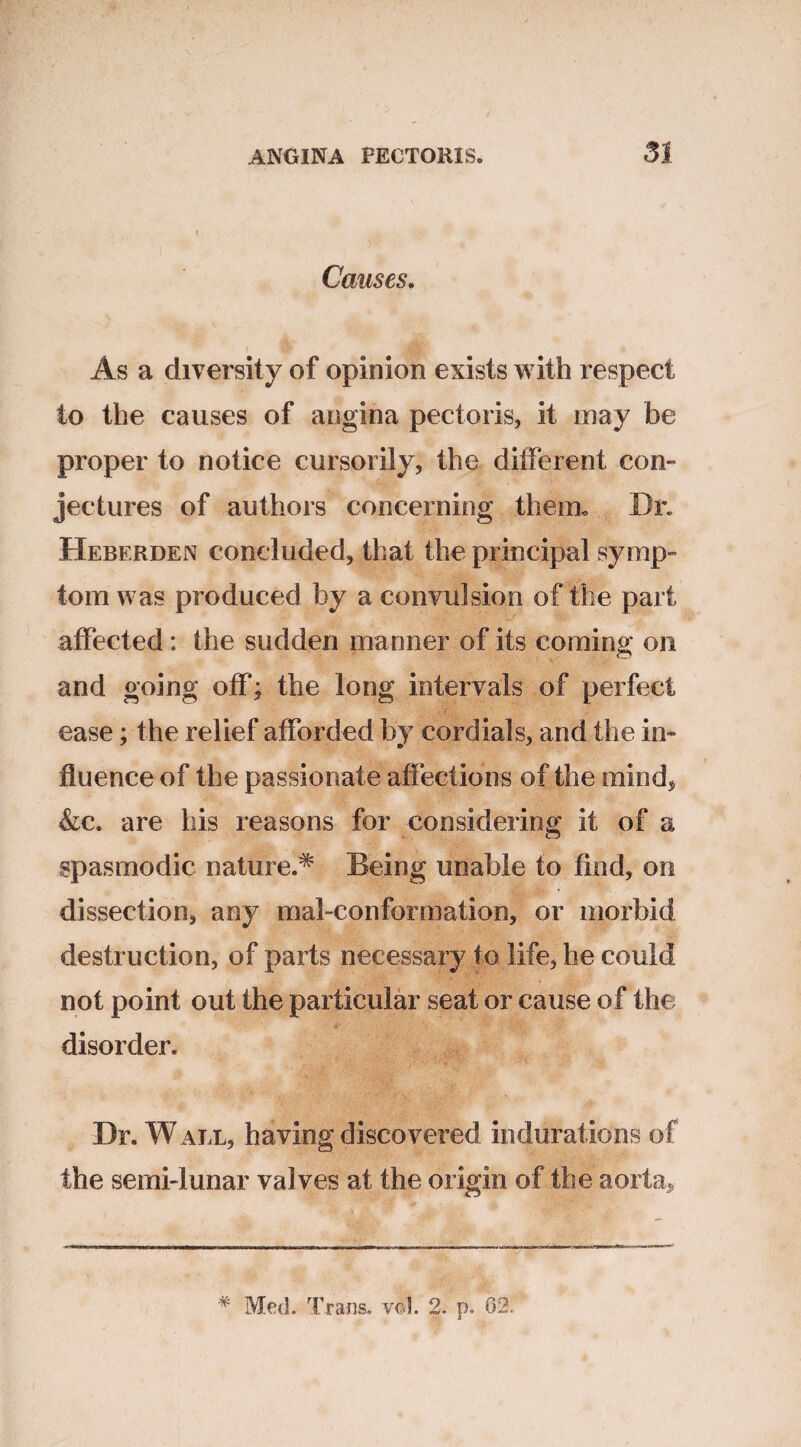 Causes. As a diversity of opinion exists with respect to the causes of angina pectoris, it inay be proper to notice cursorily, the different con¬ jectures of authors concerning them. Dr. Heberden concluded, that the principal symp¬ tom was produced by a convulsion of the part affected: the sudden manner of its coming on and going off; the long intervals of perfect ease; the relief afforded by cordials, and the in¬ fluence of the passionate affections of the mind, &c. are his reasons for considering it of a spasmodic nature.^ Being unable to find, on dissection, any mal-conformation, or morbid destruction, of parts necessary to life, he could not point out the particular seat or cause of the disorder. Dr. W all, having discovered indurations of the semi-lunar valves at the origin of the aorta. # Med. Trans, wl. 2. p. 62.