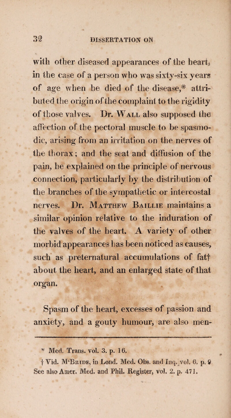 with other diseased appearances of the hearty in the case of a person who was sixty-six years of age when he died of the disease,^ attri¬ buted the origin of the complaint to the rigidity of those valves. Dr. W all also supposed the affection of the pectoral muscle to be spasmo¬ dic, arising from an irritation on the nerves of the thorax; and the seat and diffusion of the pain, he explained on the principle of nervous connection, particularly by the distribution of the branches of the sympathetic or intercostal nerves. Dr. Matthew Baillie maintains a similar opinion relative to the induration of the valves of the heart. A variety of other morbid appearances lias been noticed as causes, such as preternatural accumulations of fatf about the heart, and an enlarged state of that organ. Spasm of the heart, excesses of passion and anxiety, and a gouty humour, are also men- * Med. Trans, vol. 3. p. i 6. | Vid. M‘Biude, in Bond. Med. Obs. and Inq. vol. 6. p. 9