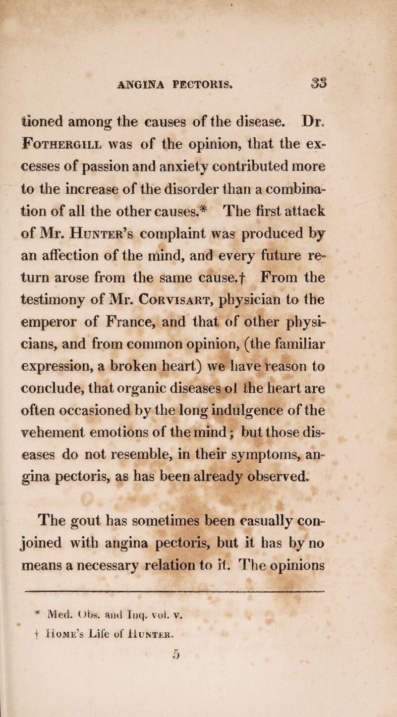 tioned among the causes of the disease. Dr, Fothergill was of the opinion, that the ex¬ cesses of passion and anxiety contributed more to the increase of the disorder than a combina¬ tion of all the other causes.* The first attack of Mr. Hunter’s complaint was produced by an affection of the mind, and every future re¬ turn arose from the same cause.f From the testimony of Mr. Corvisart, physician to the emperor of France, and that of other physi¬ cians, and from common opinion, (the familiar expression, a broken heart) we have reason to conclude, that organic diseases ol the heart are often occasioned by the long indulgence of the vehement emotions of the mind; but those dis¬ eases do not resemble, in their symptoms, an¬ gina pectoris, as has been already observed. The gout has sometimes been casually con¬ joined with angina pectoris, but it has by no means a necessary relation to it. The opinions * IVled. Obs. and Inq. voi. v. t Home’s Life of Hunter.