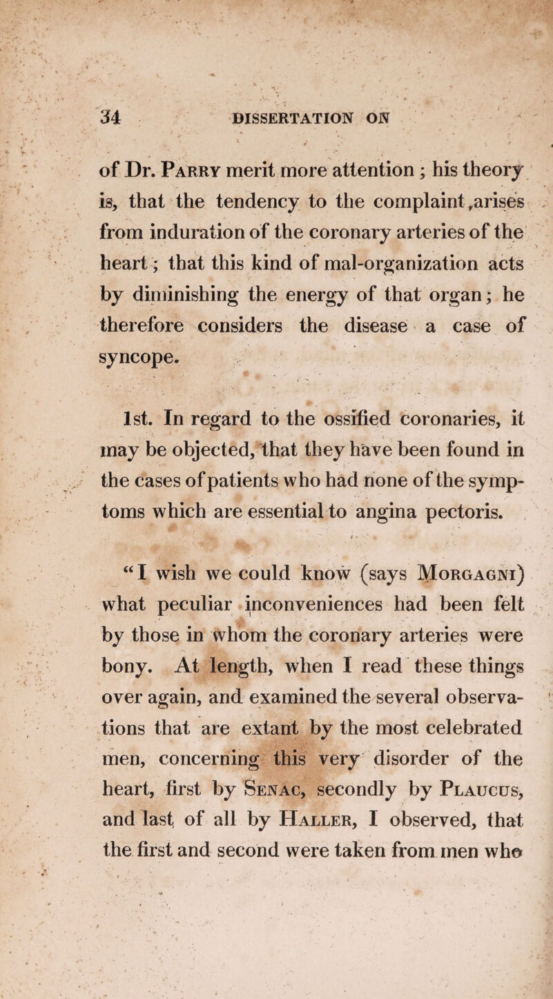 of Dr. Parry merit more attention ; his theory is, that the tendency to the complaint .arises from induration of the coronary arteries of the heart ; that this kind of mal-organization acts by diminishing the energy of that organ; he therefore considers the disease a case of syncope. 1st. In regard to the ossified coronaries, it • ; hr' . ■*> \i .. 1 may be objected, that they have been found in ’ . . v. , • • • i' the cases of patients who had none of the symp¬ toms which are essential to angina pectoris. •W-. t  1 « “I wish we could know (says Morgagni) what peculiar inconveniences had been felt by those in whom the coronary arteries were bony. At length, when I read these things over again, and examined the several observa¬ tions that are extant by the most celebrated men, concerning this very disorder of the heart, first by Senac, secondly by Plaucus, and last of all by Haller, I observed, that the first and second were taken from men who