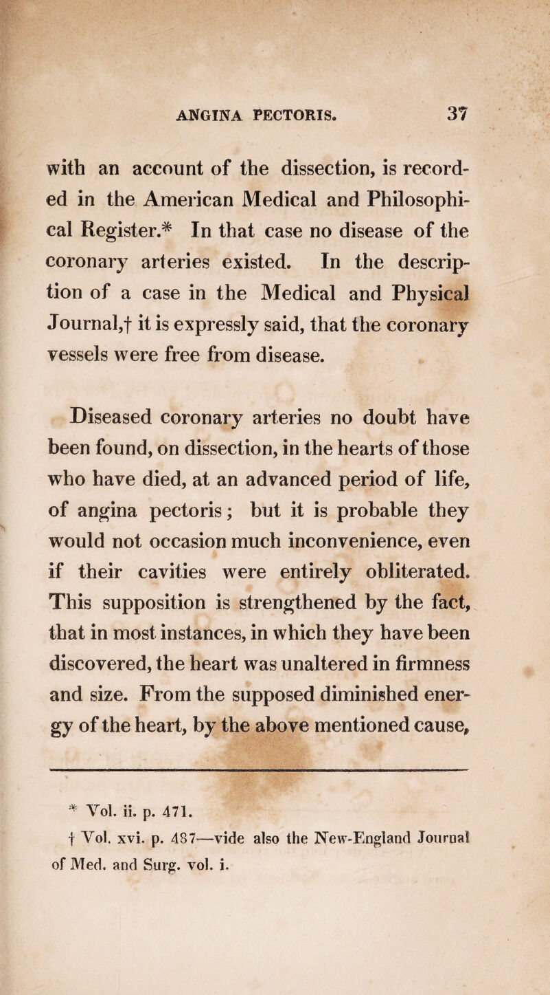 with an account of the dissection, is record¬ ed in the American Medical and Philosophi¬ cal Register.* In that case no disease of the coronary arteries existed. In the descrip¬ tion of a case in the Medical and Physical Journal,! it is expressly said, that the coronary vessels were free from disease. Diseased coronary arteries no doubt have been found, on dissection, in the hearts of those who have died, at an advanced period of life, of angina pectoris; but it is probable they would not occasion much inconvenience, even if their cavities were entirely obliterated. This supposition is strengthened by the fact, that in most instances, in which they have been discovered, the heart was unaltered in firmness and size. From the supposed diminished ener¬ gy of the heart, by the above mentioned cause. * Yol. ii. p. 471. f Yol. xvi. p. 487—vide also the 3New~England Journal of Med. and Surg. vol. i.