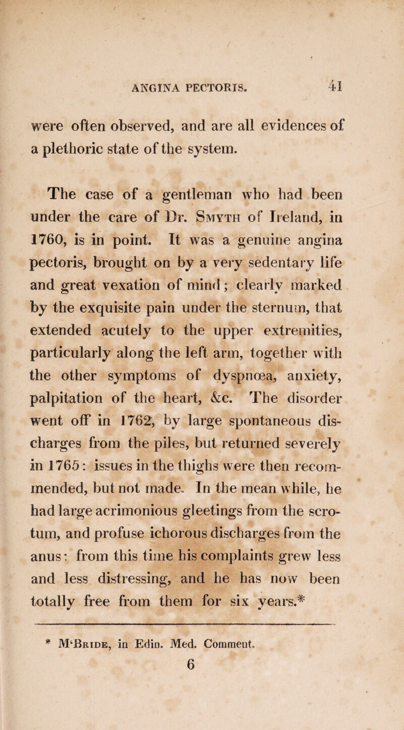 f ANGINA PECTORIS. 4l were often observed, and are all evidences of a plethoric state of the system. The case of a gentleman who had been under the care of Dr. Smyth of Ireland, in 1760, is in point. It was a genuine angina pectoris, brought on by a very sedentary life and great vexation of mind; clearly marked by the exquisite pain under the sternum, that extended acutely to the upper extremities, particularly along the left arm, together with the other symptoms of dyspnoea, anxiety, palpitation of the heart, &c. The disorder went off in 1762, by large spontaneous dis¬ charges from the piles, but returned severely in 1765: issues in the thighs were then recom¬ mended, but not made. In the mean while, he had large acrimonious gleetings from the scro¬ tum, and profuse ichorous discharges from the anus: from this time his complaints grew less and less distressing, and he has now been totally free from them for six years.^ * JVPBride, in Edin. Med. Commeut.