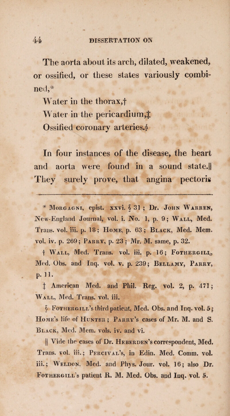 The aorta about its arch, dilated, weakened, or ossified, or these states variously combi¬ ned,* * * § Water in the thorax,f Water in the pericardium,% Ossified coronary arteries*^ In four instances of the disease, the heart and aorta were found in a sound state.ll They surely prove, that angina pectoris * Morgagni, epist. xxvi. § 31 ; Dr. John Warren, JNew-England Journal, vol. i. JNo. 1, p. 9; Wall, Med. Trans, vol. iii. p. 18; Home, p. 63; Black, Med. Mem. vol. iv. p. 269; Parry, p. 23: Mr. M. same, p. 32. f Wall, Med. Trans, vol. iii. p. 16; Fothergill, Med. Obs. and Inq. vol. v. p. 239; Bellamy, Parry, p. 11. J American Med. and Phil. Reg. vol. 2, p. 471; Wall, Med. Trans, vol. iii. § Fothergill’s third patient, Med. Obs. and Inq. vol. 5 $ Home’s life of Hunter ; Parry’s cases of Mr. M. and S. Black, Med. Mem. vols. iv. and vi. || Vide the cases of Dr. Heberden’s correspondent, Med. Trans, vol. iii.; Percival’s, in Edin. Med. Comm. vol. iii.; Weldon, Med. and Phys. Jour. vol. 16; also Dr. Fothergill’s patient R. M. Med. Obs. and Inq. vol. 5.