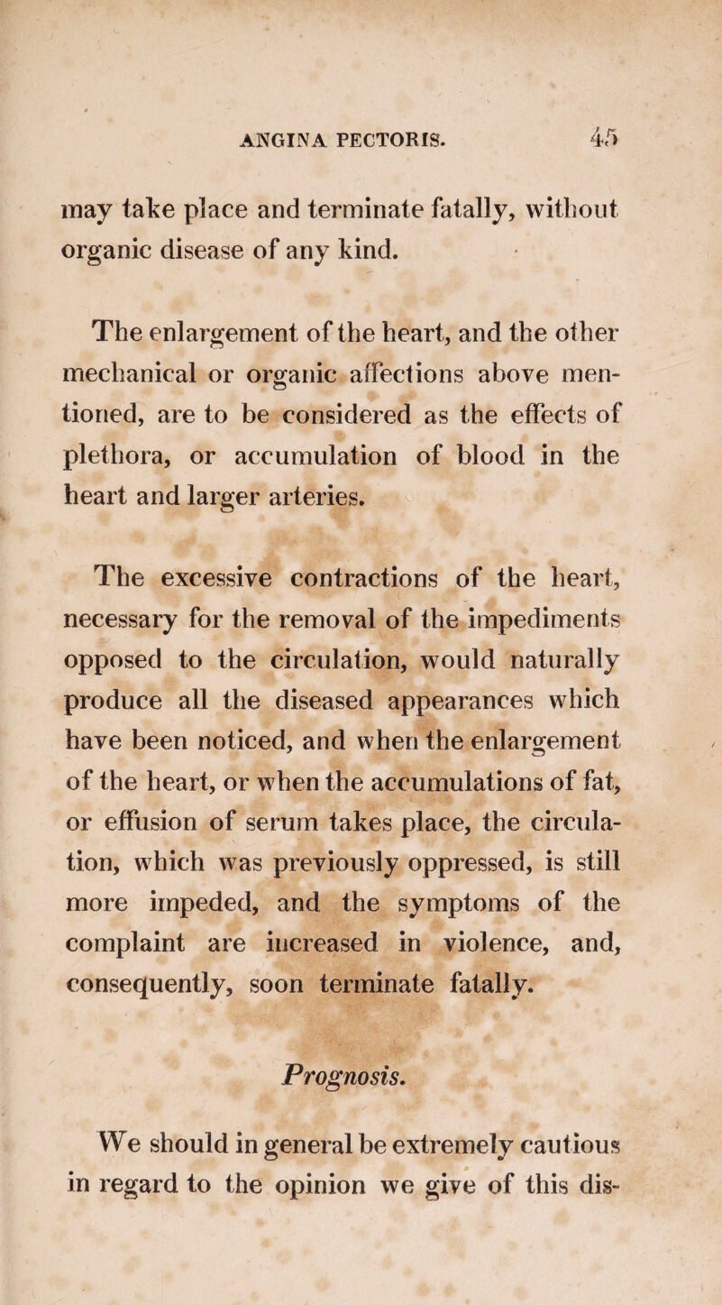 may take place and terminate fatally, without organic disease of any kind. The enlargement of the heart, and the other mechanical or organic affections above men¬ tioned, are to be considered as the effects of plethora, or accumulation of blood in the heart and larger arteries. o ■h.. The excessive contractions of the heart, vr-'t .v*Tv - necessary for the removal of the impediments opposed to the circulation, would naturally produce all the diseased appearances which have been noticed, and when the enlargement of the heart, or when the accumulations of fat, or effusion of serum takes place, the circula¬ tion, which was previously oppressed, is still more impeded, and the symptoms of the complaint are increased in violence, and, consequently, soon terminate fatally. Prognosis. We should in general be extremely cautious in regard to the opinion we give of this dis-