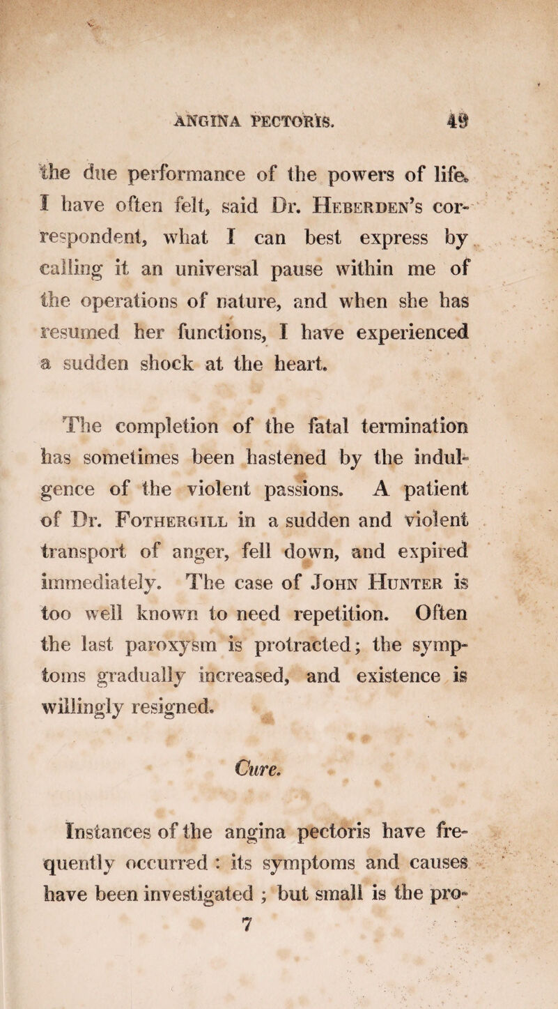 the due performance of the powers of life* 1 have often felt, said Dr. Heber den’s cor¬ respondent* what I can best express by calling it an universal pause within me of the operations of nature, and when she has f resumed her functions, I have experienced a sudden shock at the heart The completion of the fatal termination has sometimes been hastened by the indul¬ gence of the violent passions. A patient of Dr. Fothergill in a sudden and violent transport of anger, fell down, and expired immediately. The case of John Hunter is too well known to need repetition. Often the last paroxysm is protracted; the symp¬ toms gradually increased, and existence is willingly resigned. Cure. Instances of the angina pectoris have fre¬ quently occurred : its symptoms and causes have been investigated ; but small is the pro