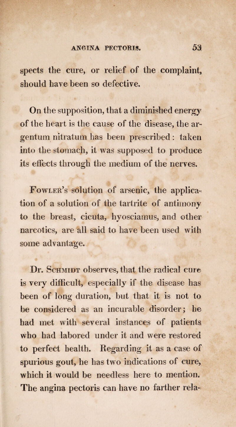 spects the cure, or relief of the complaint, should have been so defective. On the supposition, that a diminished energy of the heart is the cause of the disease, the ar¬ gentum nitratum has been prescribed : taken into the stomach, it was supposed to produce its effects through the medium of the nerves. Fowler’s solution of arsenic, the applica¬ tion of a solution of the tartrite of antimony to the breast, cicuta, hyosciamus, and other narcotics, are all said to have been used with some advantage. Dr. Schmidt observes, that the radical cure is very difficult, especially if the disease has been of long duration, but that it is not to be considered as an incurable disorder; he had met with several instances of patients who had labored under it and were restored to perfect health. Regarding it as a case of spurious gout, he has two indications of cure, which it would be needless here to mention. The angina pectoris can have no farther rela-