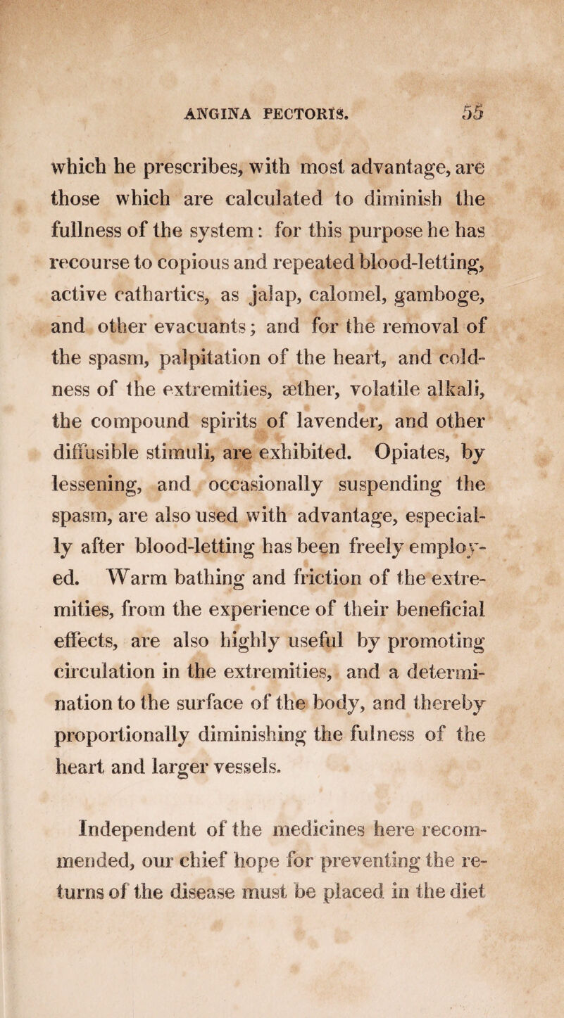 which he prescribes, with most advantage, are those which are calculated to diminish the fullness of the system: for this purpose he has recourse to copious and repeated blood-letting, active cathartics, as jalap, calomel, gamboge, and other evacuants; and for the removal of the spasm, palpitation of the heart, and cold ness of the extremities, aether, volatile alkali, the compound spirits of lavender, and other diffusible stimuli, are exhibited. Opiates, by lessening, and occasionally suspending the spasm, are also used with advantage, especial¬ ly after blood-letting has been freely employ¬ ed. Warm bathing and friction of the extre¬ mities, from the experience of their beneficial effects, are also highly useful by promoting circulation in the extremities, and a determi¬ nation to the surface of the body, and thereby proportionally diminishing the fulness of the heart and larger vessels. Independent of the medicines here recom¬ mended, our chief hope for preventing the re¬ turns of the disease must be placed in the diet