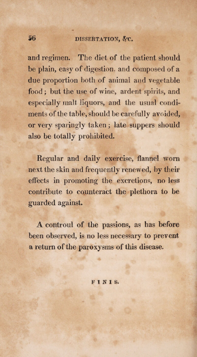 and regimen. The diet of the patient should be plain, easy of digestion, and composed of a due proportion both of animal and vegetable food; but the use of wine, ardent spirits, and especially malt liquors, and the usual condi¬ ments of the table, should be carefully avoided, or very sparingly taken; late suppers should also be totally prohibited. Regular and daily exercise, flannel worn next the skin and frequently renewed, by their effects in promoting the excretions, no less contribute to counteract the plethora to be guarded against* A controul of the passions, as has before been observed, is no less necessary to prevent a return of the paroxysms of this disease. FINIS*