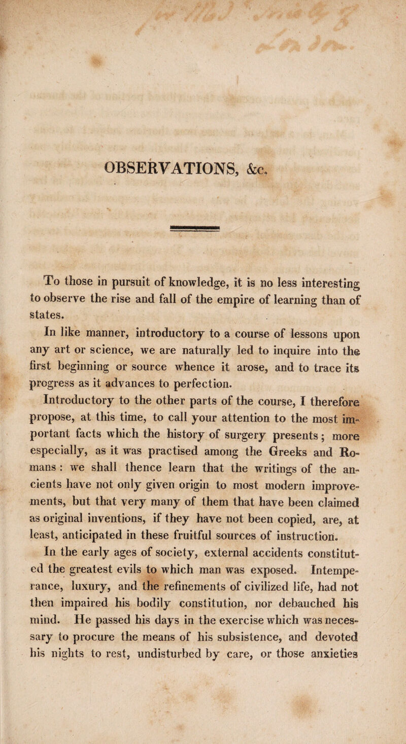 OBSERVATIONS, &c. To those in pursuit of knowledge, it is no less interesting to observe the rise and fall of the empire of learning than of states. In like manner, introductory to a course of lessons upon any art or science, we are naturally led to inquire into the first beginning or source whence it arose, and to trace its progress as it advances to perfection. Introductory to the other parts of the course, I therefore propose, at this time, to call your attention to the most im¬ portant facts which the history of surgery presents; more especially, as it was practised among the Greeks and Ro¬ mans : we shall thence learn that the writings of the an¬ cients have not only given origin to most modern improve¬ ments, but that very many of them that have been claimed as original inventions, if they have not been copied, are, at least, anticipated in these fruitful sources of instruction. In the early ages of society, external accidents constitut¬ ed the greatest evils to which man was exposed. Intempe¬ rance, luxury, and the refinements of civilized life, had not then impaired his bodily constitution, nor debauched his mind. He passed his days in the exercise which was neces¬ sary to procure the means of his subsistence, and devoted his nights to rest, undisturbed by care, or those anxieties