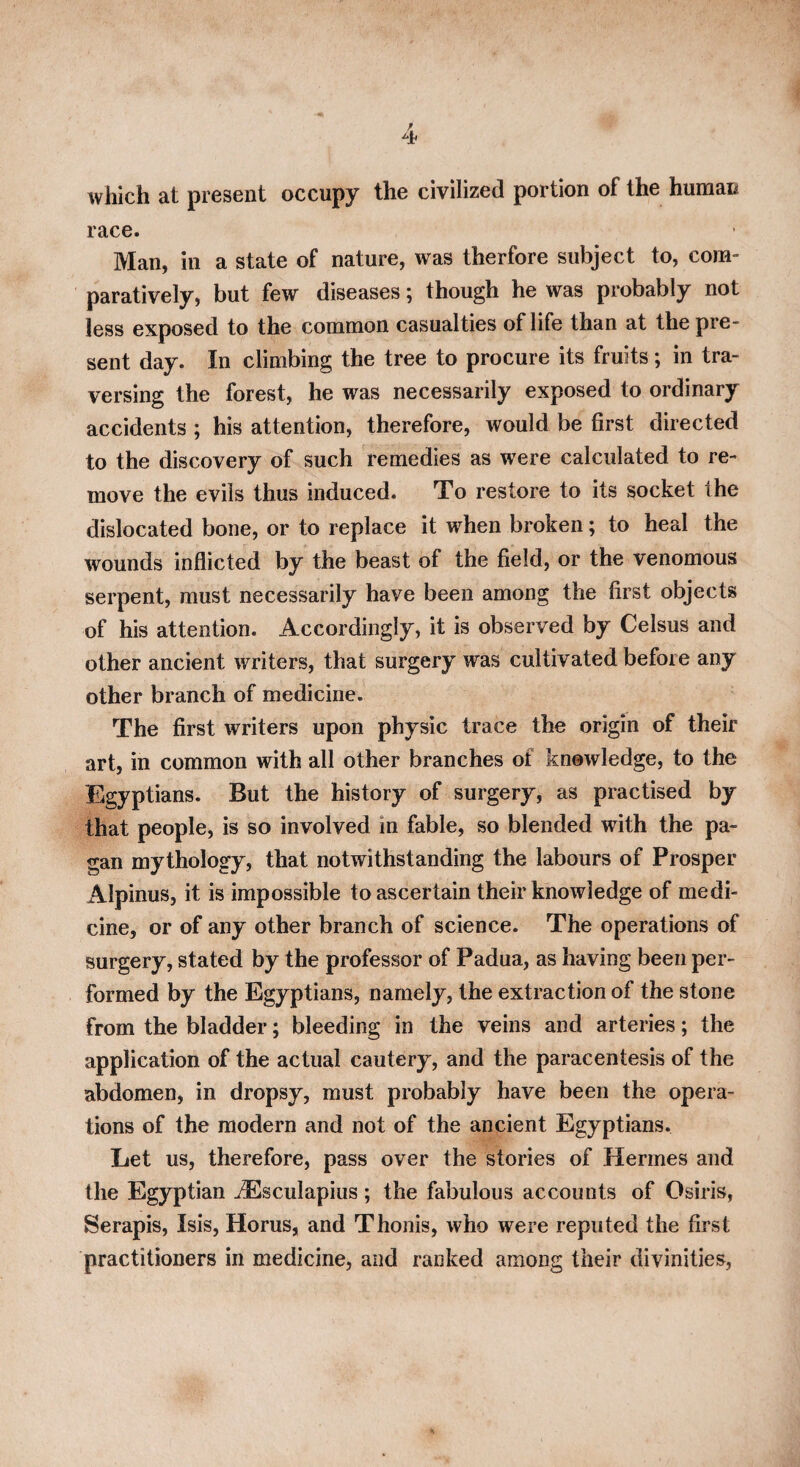 which at present occupy the civilized portion of the human race. Man, in a state of nature, was therfore subject to, com¬ paratively, but few diseases; though he was probably not less exposed to the common casualties of life than at the pre¬ sent day. In climbing the tree to procure its fruits; in tra¬ versing the forest, he was necessarily exposed to ordinary accidents ; his attention, therefore, would be first directed to the discovery of such remedies as were calculated to re¬ move the evils thus induced. To restore to its socket the dislocated bone, or to replace it when broken; to heal the wounds inflicted by the beast of the field, or the venomous serpent, must necessarily have been among the first objects of his attention. Accordingly, it is observed by Celsus and other ancient writers, that surgery was cultivated before any other branch of medicine. The first writers upon physic trace the origin of their art, in common with all other branches of knowledge, to the Egyptians. But the history of surgery, as practised by that people, is so involved in fable, so blended with the pa¬ gan mythology, that notwithstanding the labours of Prosper Alpinus, it is impossible to ascertain their knowledge of medi¬ cine, or of any other branch of science. The operations of surgery, stated by the professor of Padua, as having been per¬ formed by the Egyptians, namely, the extraction of the stone from the bladder; bleeding in the veins and arteries; the application of the actual cautery, and the paracentesis of the abdomen, in dropsy, must probably have been the opera¬ tions of the modern and not of the ancient Egyptians. Let us, therefore, pass over the stories of Hermes and the Egyptian JEsculapius ; the fabulous accounts of Osiris, Serapis, Isis, Horus, and Thonis, who were reputed the first practitioners in medicine, and ranked among their divinities,