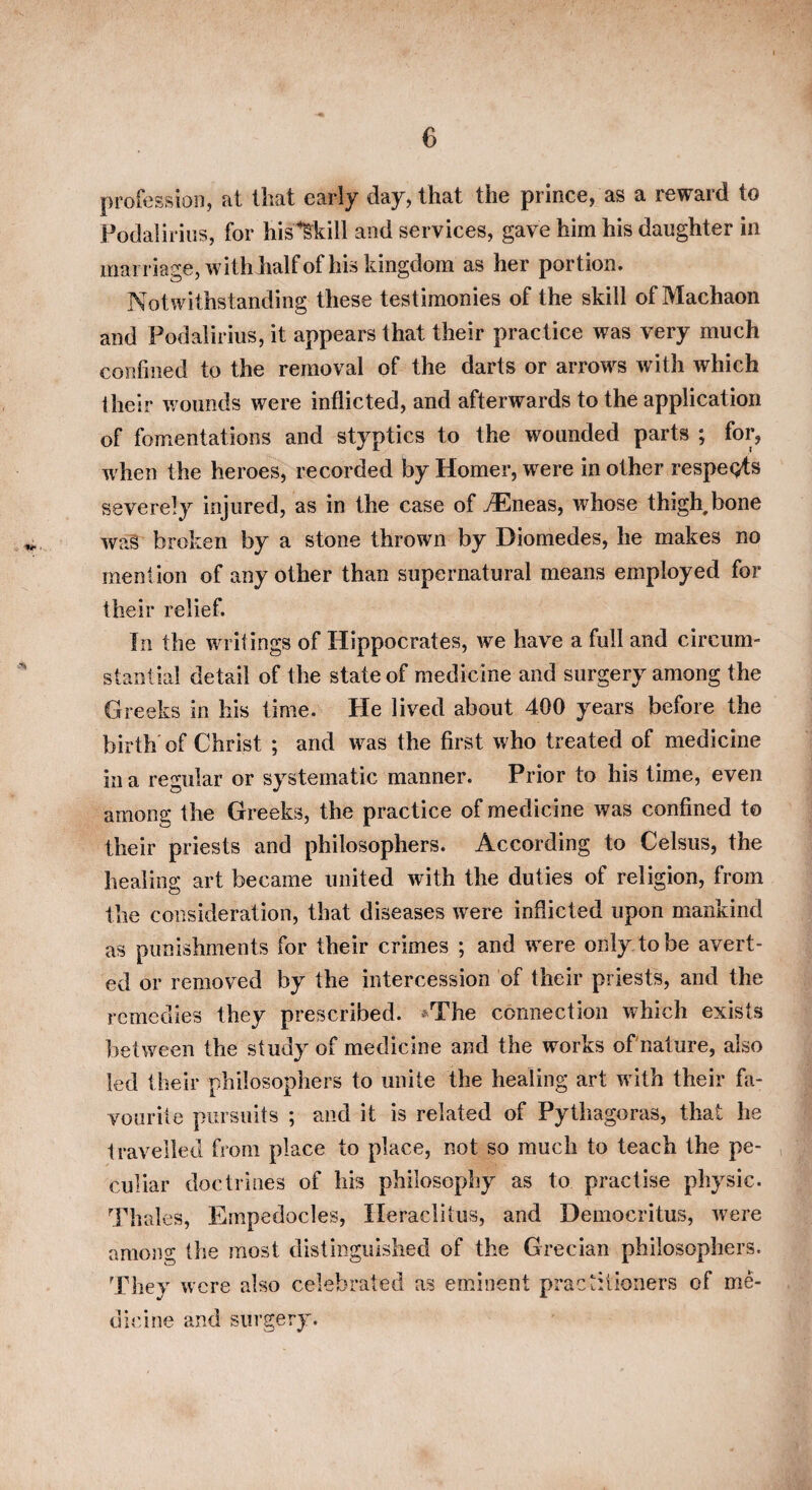 profession, at that early day, that the prince, as a reward to PodaliriiJS, for his’^kill and services, gave him his daughter in marriage, with half of his kingdom as her portion. Notwithstanding these testimonies of the skill of Machaon and Podalirius, it appears that their practice was very much confined to the removal of the darts or arrows with which their wounds were inflicted, and afterwards to the application of fomentations and styptics to the wounded parts ; for, when the heroes, recorded by Homer, w^ere in other respeQts severely injured, as in the case of vEneas, whose thigh, bone wa§ broken by a stone thrown by Diomedes, he makes no mention of any other than supernatural means employed for their relief. In the writings of Hippocrates, we have a full and circum¬ stantial detail of the state of medicine and surgery among the Greeks in his time. He lived about 400 years before the birth of Christ ; and was the first who treated of medicine in a regular or systematic manner. Prior to his time, even among the Greeks, the practice of medicine was confined to their priests and philosophers. According to Celsus, the healing art became united with the duties of religion, from the consideration, that diseases were inflicted upon mankind as punishments for their crimes ; and were only, to be avert¬ ed or removed by the intercession of their priests, and the remedies they prescribed. *The connection which exists between the study of medicine and the works ofnature, also led their philosophers to unite the healing art with their fa¬ vourite pursuits ; and it is related of Pythagoras, that he travelled from place to place, not so much to teach the pe¬ culiar doctrines of his philosophy as to practise physic. Thales, Empedocles, Heraclitus, and Democritus, were among the most distinguished of the Grecian philosophers. They were also celebrated as eminent practitioners of me¬ dicine and surgery.