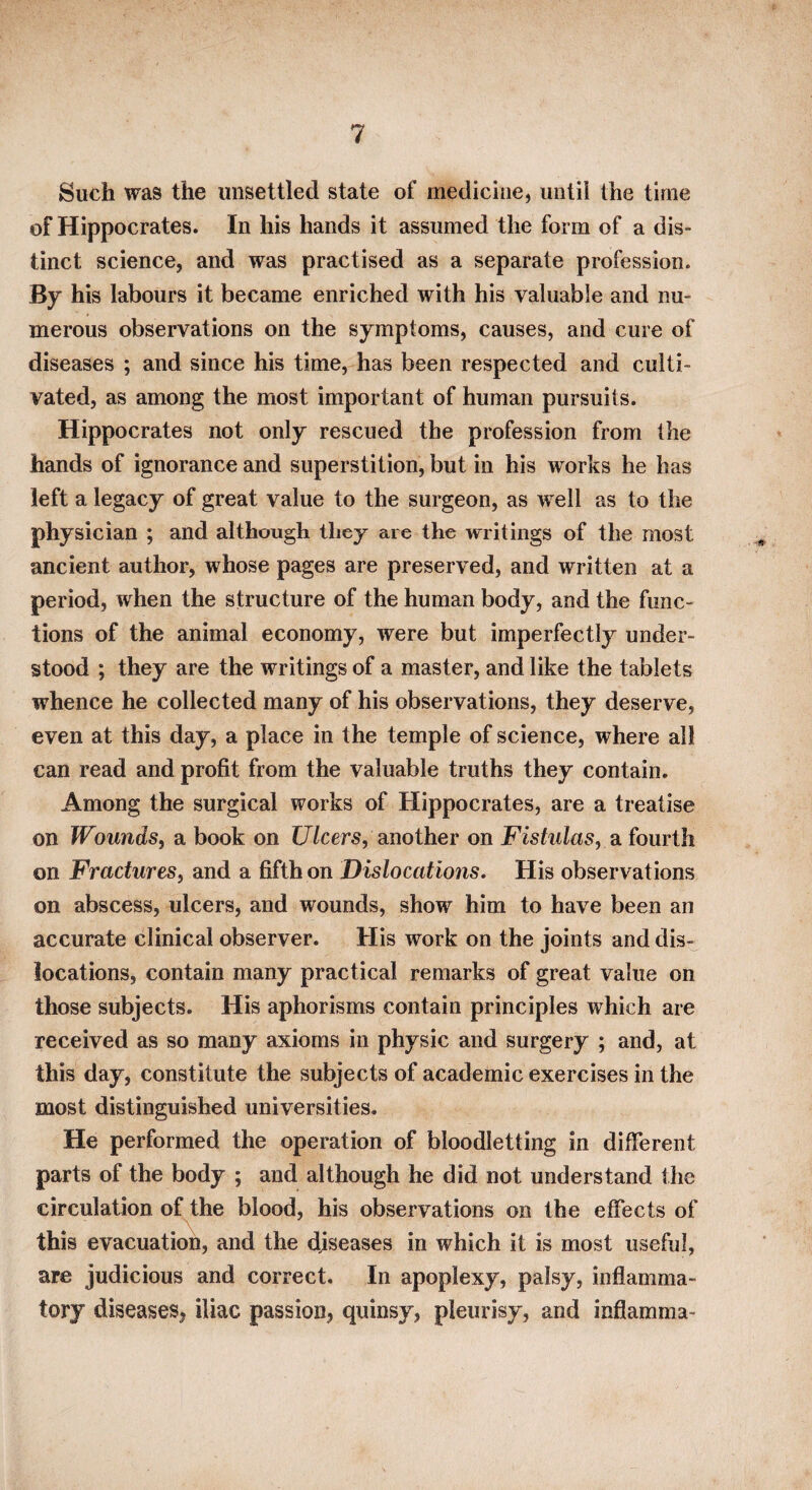 Such was the unsettled state of medicine, until the time of Hippocrates. In his hands it assumed the form of a dis¬ tinct science, and was practised as a separate profession. By his labours it became enriched with his valuable and nu¬ merous observations on the symptoms, causes, and cure of diseases ; and since his time, has been respected and culti¬ vated, as among the most important of human pursuits. Hippocrates not only rescued the profession from the hands of ignorance and superstition, but in his works he has left a legacy of great value to the surgeon, as well as to the physician ; and although they are the writings of the most ancient author, whose pages are preserved, and written at a period, when the structure of the human body, and the func¬ tions of the animal economy, were but imperfectly under¬ stood ; they are the writings of a master, and like the tablets whence he collected many of his observations, they deserve, even at this day, a place in the temple of science, where all can read and profit from the valuable truths they contain. Among the surgical works of Hippocrates, are a treatise on Wounds, a book on (7/cer5, another on Fistulas, Siiomih. on Fractures, and a fifth on Dislocations, His observations on abscess, ulcers, and wounds, show him to have been an accurate clinical observer. His work on the joints and dis¬ locations, contain many practical remarks of great value on those subjects. His aphorisms contain principles which are received as so many axioms in physic and surgery ; and, at this day, constitute the subjects of academic exercises in the most distinguished universities. He performed the operation of bloodletting in different parts of the body ; and although he did not understand the circulation of the blood, his observations on the effects of this evacuation, and the diseases in which it is most useful, are judicious and correct. In apoplexy, palsy, inflamma¬ tory diseases, iliac passion, quinsy, pleurisy, and inflamma-