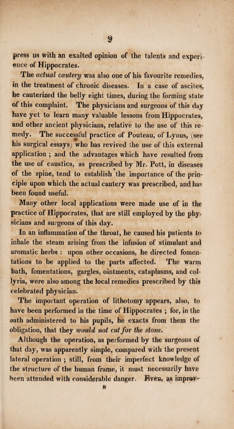 press us with an exalted opinion of the talents and experi¬ ence of Hippocrates. The actual cautery was also one of his favourite remedies, in the treatment of chronic diseases. In a case of ascites, he cauterized the belly eight times, during the forming state of this complaint. The physicians and surgeons of this day have yet to learn many valuable lessons from Hippocrates, and other ancient physicians, relative to the use of this re¬ medy. The succe^ful practice of Pouteau, of Lyons, (see his surgical essays; who has revived the use of this external application ; and the advantages which have resulted from the use of caustics, as prescribed by Mr. Pott, in diseases of the spine, tend to establish the importance of the prin¬ ciple upon which the actual cautery was prescribed, and has been found useful. Many other local applications were made use of in the practice of Hippocrates, that are still employed by the phy^ sicians and surgeons of this day. In an inflammation of the throat, he caused his patients to inhale the steam arising from the infusion of stimulant and aromatic herbs : upon other occasions, he directed fomen¬ tations to be applied to the parts affected. The warm bath, fomentations, gargles, ointments, cataplasms, and col- lyria, were also among the local remedies prescribed by this celebrated physician. The important operation of lithotomy appears, also, to have been performed in the time of Hippocrates ; for, in the oath administered to his pupils, he exacts from them the obligation, that they would not cut for the stone* ' Although the operation, as performed by the surgeons of that day, was apparently simple, compared with the present lateral operation ; still, from their imperfect knowledge of the structure of the human frame, it must necessarily have been attended with considerable danger. Even, m impr<^v^'