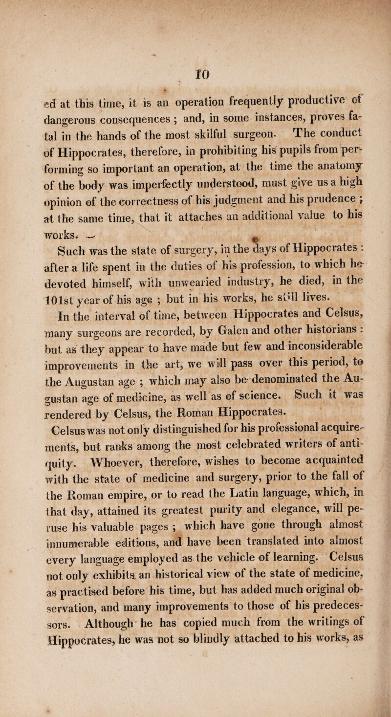 at tills time, it is an operation frequently productive of dangerous consequences ; and, in some instances, proves fa¬ tal in the hands of the most skilful surgeon- The conduct of Hippocrates, therefore, in prohibiting his pupils from per¬ forming so important an operation, at the time the anatomy of the body was imperfectly understood, must give us a high opinion of the correctness of his judgment and his prudence ; at the same time, that it attaches an additional value to his works ^ ^ ^ Such was the state of surgery, in the days of Hippocrates : after a life spent in the duties of his profession, to which he devoted himself, with uiiwpried industry, he died, in the 101st year of his age ; but in his works, he sidl lives. In the interval of time, between Hippocrates and CelsuSj many surgeons are recorded, by Oalen and other historians . but as they appear to have made but few and inconsiderable improvements in the art, we will pass over this period, to the Augustan age ; which may also be denominated the Au¬ gustan affe of medicine, as well as of science. Such it was rendered by Celsus, the Roman Hippocrates. Celsus was not only distinguished for his professional acquire¬ ments, but ranks among the most celebrated writers of anti¬ quity. Whoever, therefore, wishes to become acquainted with the state of medicine and surgery, prior to the fall of the Roman empire, or to read the Latin language, which, in that day, attained its greatest purity and elegance, will pe¬ ruse his valuable pages ; which have gone through almost innumerable editions, and have been translated into almost every language employed as the vehicle of learning. Celsus not only exhibits an historical view of the state of medicine, as practised before his time, but has added much original ob¬ servation, and many improvements to those of his predeces¬ sors. Although he has copied much from the writings of Hippocrates, he was not so blindly attached to his works, as