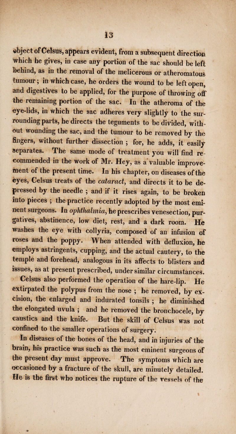 object of Celsus, appears evident, from a subsequent direction which he gives, in case any portion of the sac should be left behind, as in the removal of the melicerous or atheromatous tumour, in which case, he orders the wound to be left open, and digestives to be applied, for the purpose of throwing off the remaining portion of the sac. In the atheroma of the eye-lids, in which the sac adheres very slightly to the sur¬ rounding parts, he directs the teguments to be divided, with¬ out wounding the sac, and the tumour to be removed by the fingers, without further dissection ; for, he adds, it easily separates. The same mode of treatment you will find re¬ commended in the work of Mr. Hey, as a* valuable improve¬ ment of the present time. In his chapter, on diseases of the eyes, Celsus treats of the cataract, and directs it to be de¬ pressed by the needle 5 and if it rises again, to be broken into pieces ; the practice recently adopted by the most emi¬ nent surgeons. In ophthalmia, he prescribes venesection, pur¬ gatives, abstinence, low diet, rest, and a dark room. He washes the eye with collyria, composed of an infusion of roses and the poppy. When attended with defluxion, he employs astringents, cupping, and the actual cautery, to the temple and forehead, analogous in its affects to blisters and issues, as at present prescribed, under similar circumstances. Celsus also performed the operation of the hare-lip. He extirpated the polypus from the nose ; he removed, by ex¬ cision, the enlarged and indurated tonsils 5 he diminished the elongated uvula ; and he removed the bronchocele, by caustics and the knife. But the skill of Celsus was not confined to the smaller operations of surgery. In diseases of the bones of the head, and in injuries of the brain, his practice was such as the most eminent surgeons of the present day must approve. The symptoms which are occasioned by a fracture of the skull, are minutely detailed. He is the first who notices the rupture of the vessels of the