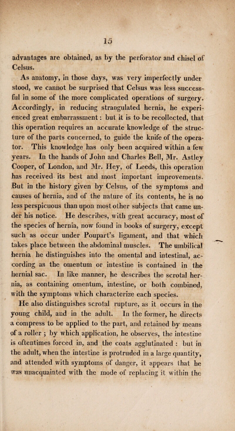 advantages are obtained, as by the perforator and chisel of Celsus. As anatomy, in those days, was very imperfectly under stood, we cannot be surprised that Celsus was less success¬ ful in some of the more complicated operations of surgery. Accordingly, in reducing strangulated hernia, he experi¬ enced great embarrassment: but it is to be recollected, that this operation requires an accurate knowledge of the struc¬ ture of the parts concerned, to guide the knife of the opera¬ tor. This knowledge has only been acquired within a few years. In the hands of John and Charles Bell, Mr. Astley Cooper, of London, and Mr. Hey, of Leeds, this operation has received its best and most important improvements. But in the history given by Celsus, of the symptoms and causes of hernia, and of the nature of its contents, he is no less perspicuous than upon most other subjects that came un¬ der his notice. He describes, with great accuracy, most of the species of hernia, now found in books of surgery, except such as occur under Poupart’s ligament, and that which takes place between the abdominal muscles. The umbilical hernia he distinguishes into the omental and intestinal, ac¬ cording as the omentum or intestine is contained in the hernial sac. In like manner, he describes the scrotal her¬ nia, as containing omentum, intestine, or both combined, with the symptoms which characterize each species. He also distinguishes scrotal rupture, as it occurs in the young child, and in the adult. In the former, he directs a compress to be applied to the part, and retained by means of a roller ; by which application, he observes, the intestine is oftentimes forced in, and the coats agglutinated : but in the adult, when the intestine is protruded in a large quantity, and attended with symptoms of danger, it appears that he was unacquainted with the mode of replacing it within the