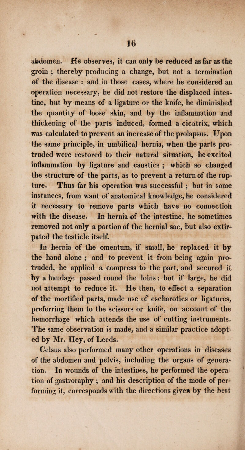 abdomen. He observes, it can only be reduced as far as the groin ; thereby producing a change, but not a termination of the disease : and in those cases, where he considered an operation necessary, he did not restore the displaced intes¬ tine, but by means of a ligature or the knife, he diminished the quantity of loose skin, and by the inflammation and thickening of the parts induced, formed a cicatrix, which was calculated to prevent an increase of the prolapsus. Upon the same principle, in umbilical hernia, when the parts pro¬ truded were restored to their natural situation, he excited inflammation by ligature and caustics ; which so changed the structure of the parts, as to prevent a return of the rup¬ ture. Thus far his operation was successful ; but in some instances, from want of anatomical knowledge, he considered it necessary to remove parts which have no connection with the disease. In hernia of the intestine, he sometimes removed not only a portion of the hernial sac, but also extir¬ pated the testicle itself. In hernia of the omentum, if small, he replaced it by the hand alone ; and to prevent it from being again pro¬ truded, he applied a compress to the part, and secured it by a bandage passed round the loins: but if large, he did not attempt to reduce it. He then, to effect a separation of the mortified parts, made use of escharotics or ligatures, preferring them to the scissors or knife, on account of the hemorrhage which attends the use of cutting instruments. The same observation is made, and a similar practice adopt¬ ed by Mr. Hey, of Leeds. Celsus also performed many other operations in diseases of the abdomen and pelvis, including the organs of genera¬ tion. In wounds of the intestines, he performed the opera¬ tion of gastroraphy ; and his description of the mode of per¬ forming it, corresponds with the directions given by the best