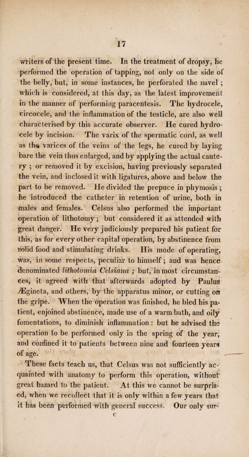 wi'iters of the present time. In the treatment of dropsy, he performed the operation of tapping, not only on the side of the belly, but, in some instances, he perforated the navel ; which is considered, at this day, as the latest improvemeiit in the manner of performing paracentesis. The hydrocele, circocele, and the inflammation of the testicle, are also well characterised by this accurate observer. He cured hydro¬ cele by incision. The varix of the spermatic cord, as well as th^ varices of the veins of the legs, he cured by laying bare the vein thus enlarged, and by applying the actual caute¬ ry ; or removed it by excision, having previously separated the vein, and inclosed it with ligatures, above and below the part to be removed. He divided the prepuce in phymosis ; he introduced the catheter in retention of urine, both in males and females. Celsus also performed the important operation of lithotomy; but considered it as attended with great danger. He very judiciously prepared his patient for this, as for every other capital operation, by abstinence from solid food and stimulating drinks. His mode of operating, was, in some respects, peculiar to himself; and was hence denominated lithotomia Celsiana ; but, in most circumstan- cesj it agreed with that afterwards adopted by PauluS j®gineta, and others, by the apparatus minor, or cutting on the gripe. ^ When the operation was finished, he bled his pa¬ tient, enjoined abstinence, made use of a warm bath, and oily fomentations, to diminish inflammation: but he advised the operation to be performed only in the spring of the year, and confined it to patients between nine and fourteen years of age. These facts teach us, that Celsus was not sufficiently ac¬ quainted with anatomy to perform this operation, without great hazard to the patient. At this we cannot be surpris¬ ed, when we recollect that it is only within a few years that it has been performed with general success. Our only sur- c