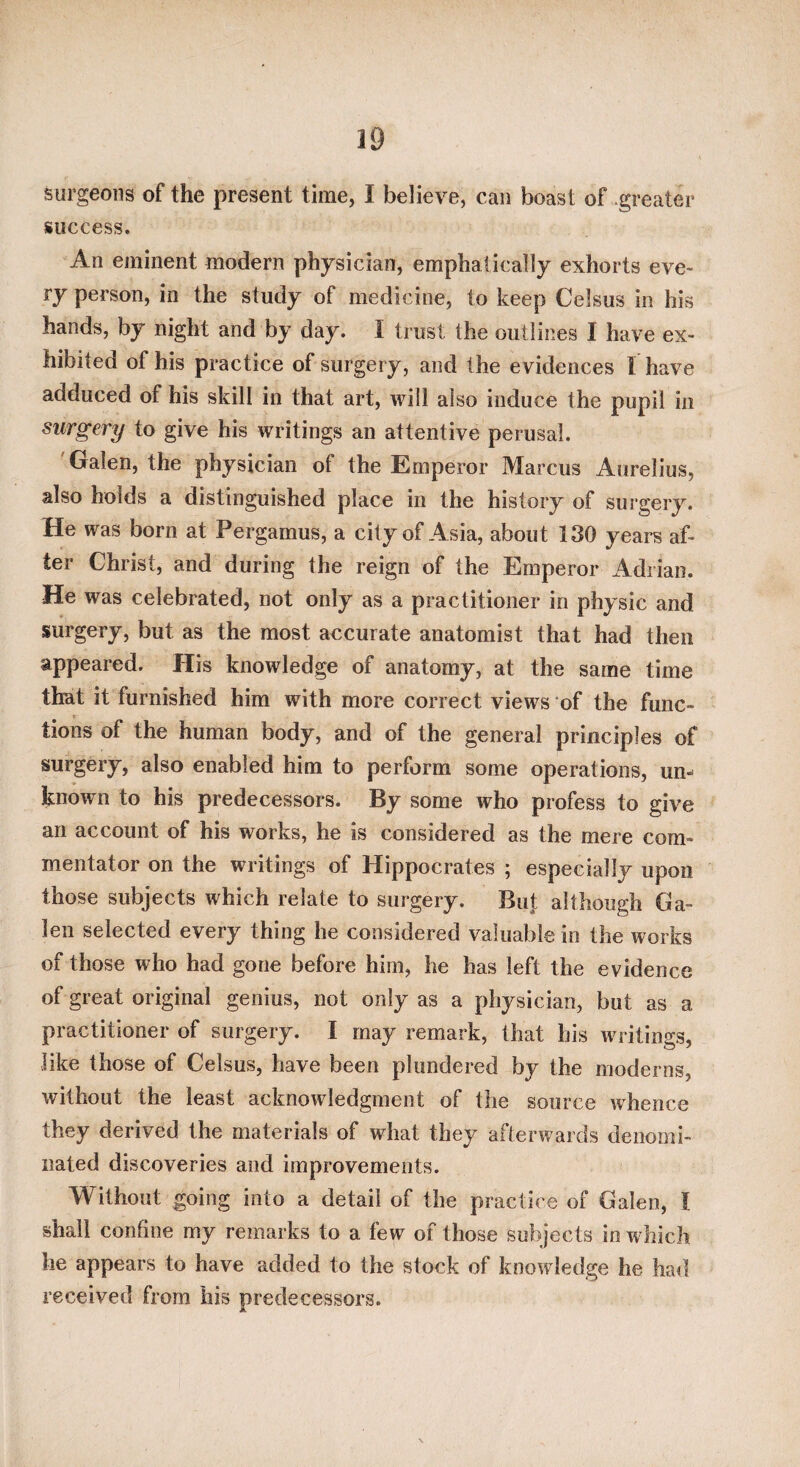 burgeons of the present time, I believe, can boast of .greater success. An eminent modern physician, emphatically exhorts eve¬ ry person, in the study of medicine, to keep Celsus in his hands, by night and by day. I trust the outlines I have ex¬ hibited of his practice of surgery, and the evidences I have adduced of his skill in that art, will also induce the pupil in surgery to give his writings an attentive perusal. 'Galen, the physician of the Emperor Marcus Aurelius, also holds a distinguished place in the history of surgery. He was born at Pergamus, a city of Asia, about 130 years af¬ ter Christ, and during the reign of the Emperor Adrian. He was celebrated, not only as a practitioner in physic and surgery, but as the most accurate anatomist that had then appeared. His knowledge of anatomy, at the same time that it furnished him with more correct views of the func¬ tions of the human body, and of the general principles of surgery, also enabled him to perform some operations, un¬ known to his predecessors. By some who profess to give an account of his works, he is considered as the mere com¬ mentator on the writings of Hippocrates ; especially upon those subjects which relate to surgery. But although Ga¬ len selected every thing he considered valuable in the works of those who had gone before him, he has left the evidence of great original genius, not only as a physician, but as a practitioner of surgery. I may remark, that his writings, like those of Celsus, have been plundered by the moderns, without the least acknowledgment of the source whence they derived the materials of what they afterwards denomi¬ nated discoveries and improvements. Without going into a detail of the practice of Galen, I shall confine my remarks to a few of those subjects in w hich he appears to have added to the stock of knowledge he had received from his predecessors.