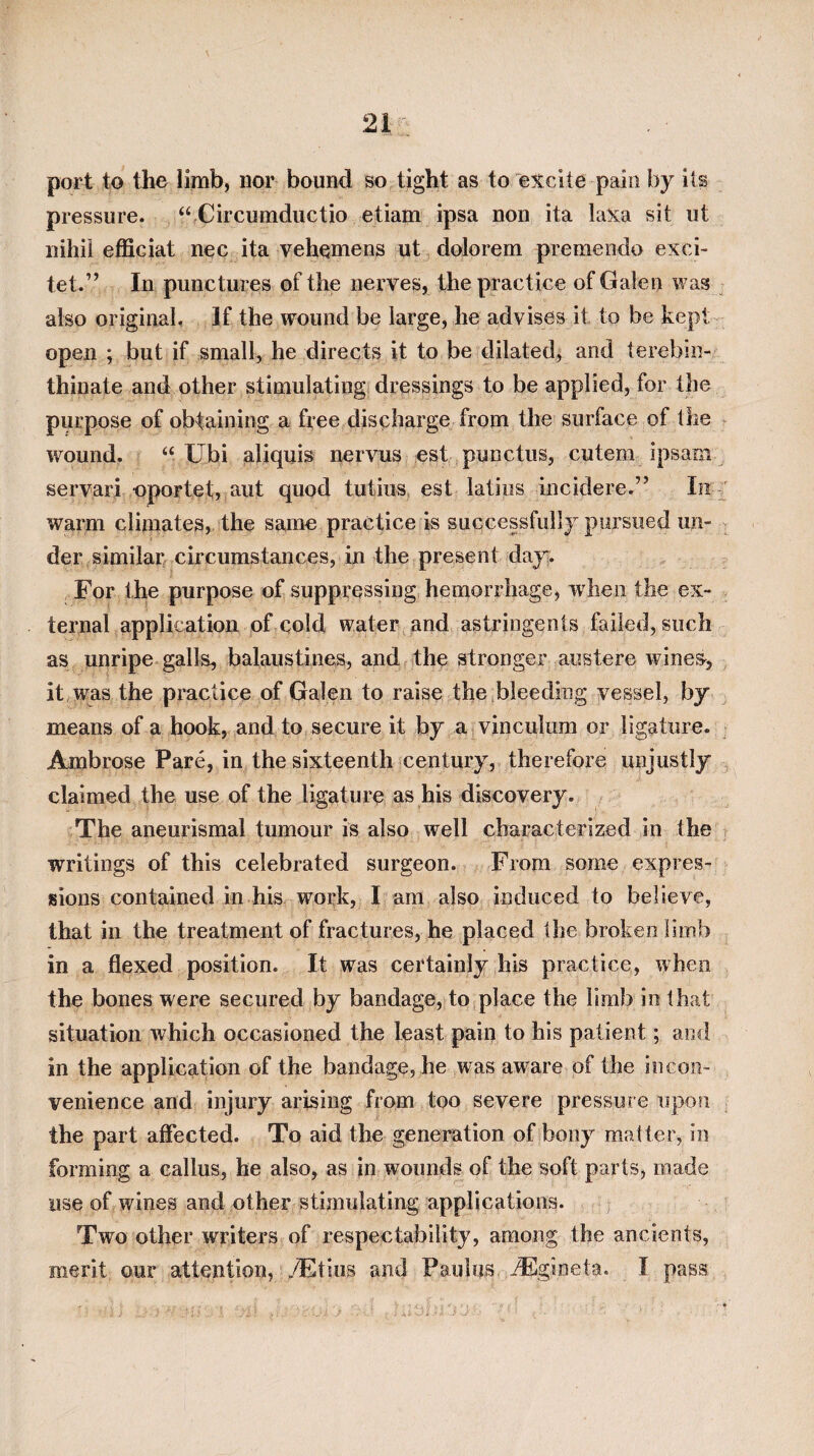 port to the limb, nor bound so tight as to excite pain by ils pressure. “ Circumductio etiam ipsa non ita laXa sit ut nihii efficiat nec ita vehemens ut dolorem premendo exci- tet.” In punctures of the nerves, the practice of Galen was also original. If the wound be large, he advises it to be kept open ; but if small, he directs it to be dilated, and terebin- thinate and other stimulating dressings to be applied, for the purpose of obtaining a free discharge from the surface of the t v/ound. “ Ubi atiquis nervus est punctus, cutem ipsam servari oportet, aut quod tutius, est latiiis incidere.” In ' warm climates, the same practice is successfully pursued un¬ der similar circumstances, in the present day. For the purpose of suppressing hemorrhage, when the ex¬ ternal application of cold water, and astringents failed, such as unripe galls, balaustines, and the stronger austere wine^, it , was the practice of Galen to raise theibleeding vessel, by means of a hook, and to secure it by a vinculum or ligature. Ambrose Pare, in the sixteenth century, therefore unjustly claimed the use of the ligature as his discovery. The aneurismal tumour is also well characterized in the writings of this celebrated surgeon. From some expres¬ sions contained in his work, I am also induced to believe, that in the treatment of fractures, he placed the broken limb in a flexed position. It was certainly his practice, when the bones were secured by bandage, to place the limb in that situation which occasioned the least pain to his patient; and in the application of the bandage, he was aware of the incon¬ venience and injury arising from too severe pressure iipo?i the part affected. To aid the generation of bony matter, in forming a callus, he also, as in wounds of the soft parts, made use of wines and other stimulating applications. Two other writers of respectability, among the ancients, merit our attention, ./Etios and Paulus dEgineta. I pass