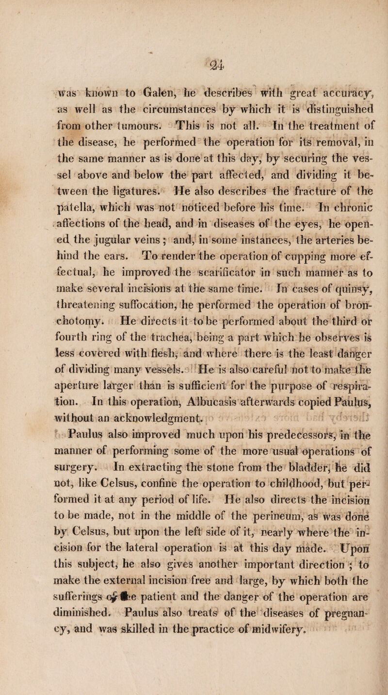 ^4 was' known to Galen, he describes with great accuracy', as well as the circumstances by which it is distinguished from other tumours. This is not all. In the treatment of the disease, he performed the operation for its removal, in the same manner as is done at this day, by securing the ves¬ sel above and below the part affected, and dividing it be¬ tween the ligatures. He also describes the fracture of the patella, which was not noticed before his time. In chronic affections of the head, and in diseases of the eyes, he open¬ ed the jugular veins ; and, in some instances, the arteries be¬ hind the ears. To render the operation of cupping more ef¬ fectual, he improved the scarificator in such manner as to make several incisions at the same time. In cases of quins^y, threatening suffocation, he performed the operation of bron- chotomy. He directs it to be performed about the third or fourth ring of the trachea, being a part which he observes is less covered with flesh, and where there is the least danger of dividing many vessels.-)’^He is also careful not to make the aperture larger than is sufficient for the purpose of respira¬ tion. In this operation, Albucasis afterwards copied PauluSj without an acknowledgment. T- ^ ^ Paulus also improved much upon his predecessors, in the manner of performing some of the more usual operations of surgery. In extracting the stone from the bladder^ he did not, like Celsus, confine the operation to childhood, but per^ formed it at any period of life. lie also directs the incision to be made, not in the middle of the perineum, as was done by Celsus, but upon the left side of it, nearly where the in¬ cision for the lateral operation is at this day made. Upoii this subject^ he also gives another important direction ; to make the external incision free and large, by which both the sufferings o^tfce patient and the danger of the operation are diminished. Paulus also treats' of the diseases of pregnan* cy, and was skilled in the practice of midwifery.