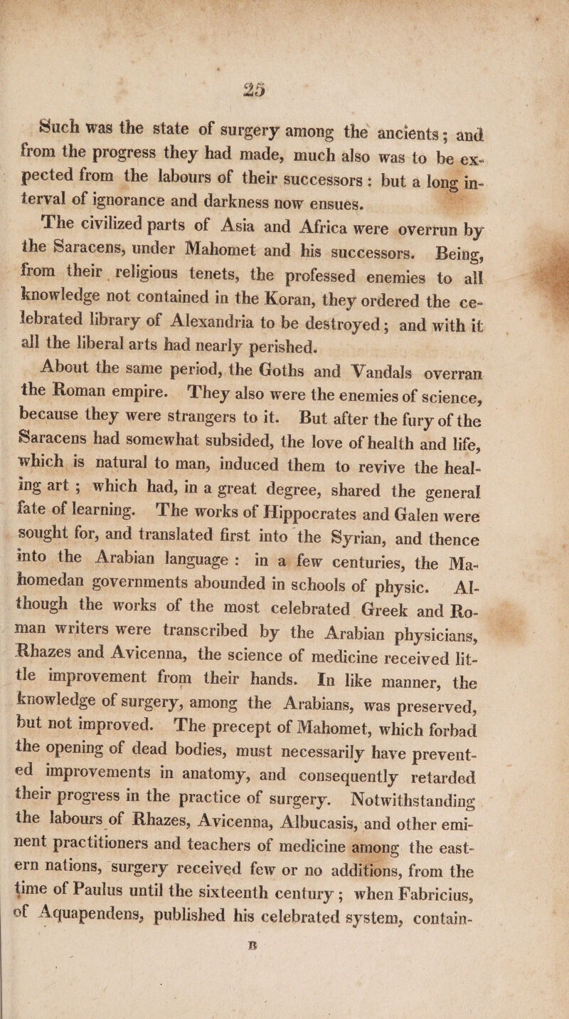 Such was the state of surgery among the ancients; anci from the progress they had made, much also was to be ex¬ pected from the labours of their successors : but a long in¬ terval of ignorance and darkness now ensues. The civilized parts of Asia and Africa were overrun by the Saracens, under Mahomet and his successors. Being, from their religious tenets, the professed enemies to all knowledge not contained in the Koran, they ordered the ce¬ lebrated library of Alexandria to be destroyed; and with it all the liberal arts had nearly perished. About the same period, the Goths and Vandals overran the Homan empire. They also were the enemies of science, because they were strangers to it. But after the fury of the Saracens had somewhat subsided, the love of health and life, which is natural to man, induced them to revive the heal¬ ing art ; which had, in a great degree, shared the general fate of learning. The works of Hippocrates and Galen were sought for, and translated first into the Syrian, and thence into the Arabian language : in a few centuries, the Ma- homedan governments abounded in schools of physic. Al¬ though the works of the most celebrated Greek and Ro¬ man writers were transcribed by the Arabian physicians, Rhazes and Avicenna, the science of medicine received lit¬ tle improvement from their hands. In like manner, the knowledge of surgery, among the Arabians, was preserved, but not improved. The precept of Mahomet, which forbad the opening of dead bodies, must necessarily have prevent¬ ed improvements in anatomy, and consequently retarded their progress in the practice of surgery. Notwithstanding the labours of Rhazes, Avicenna, Albucasis, and other emi¬ nent practitioners and teachers of medicine among the east¬ ern nations, surgery received few or no additions, from the time of Paulus until the sixteenth century; when Fabricius, of Aquapendens, published his celebrated system, contain-