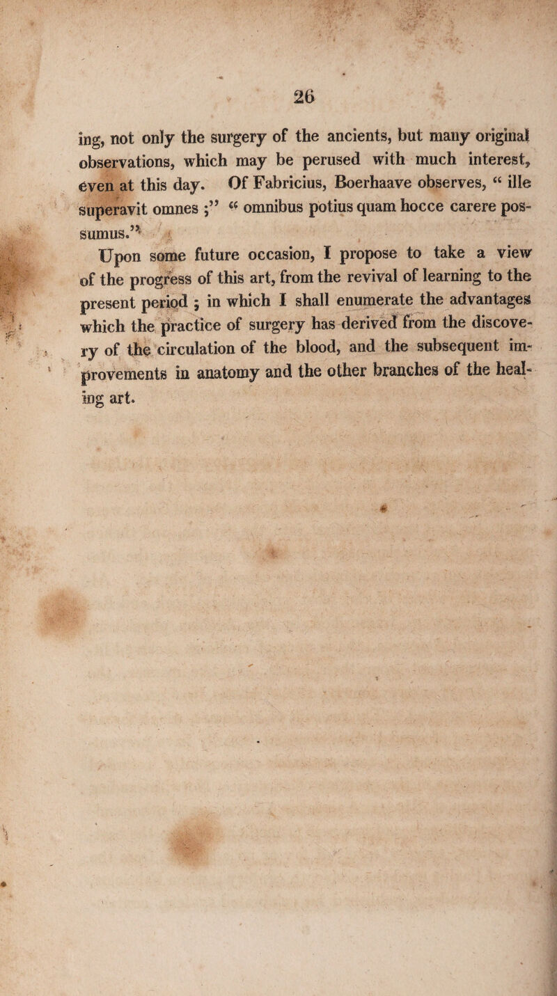 ing, not only the surgery of the ancients, but many original observations, which may be perused with much interest, even at this day. Of Fabricius, Boerhaave observes, “ ille superavit omnes omnibus potius quam hocce carere pos- sumus.’^ Upon some future occasion, I propose to take a view of the progress of this art, from the revival of learning to the present period 5 in which I shall enumerate the advantages which the practice of surgery has derived from the discove¬ ry of the circulation of the blood, and the subsequent im¬ provements in anatomy and the other branches of the heal¬ ing art.