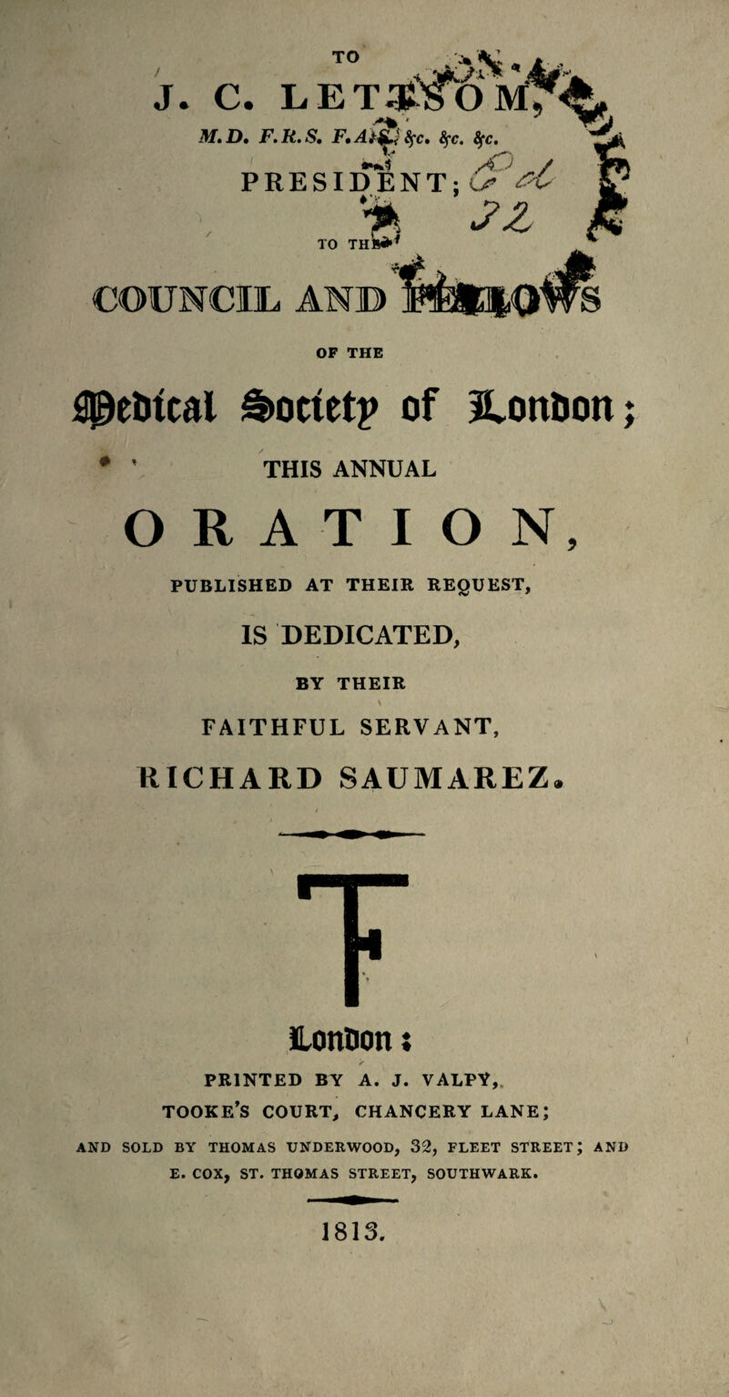 TO J. C. Ij E TOO I,*, M,D, F.R.S. F,AtjL< 8fc» fyc. fyc. PRESIDENT; & '■*, ZZ TO THB** COUNCIL AND OF THE flpelrical Society of Ilon&on THIS ANNUAL ♦ • ORATION, PUBLISHED AT THEIR REQUEST, IS DEDICATED, BY THEIR \ FAITHFUL SERVANT, RICHARD SAUMAREZ. LonBon; < PRINTED BY A. J. VALPY,. TOOKE’S COURT, CHANCERY LANE; AND SOLD BY THOMAS UNDERWOOD, 32, FLEET STREET; AND E. COX, ST. THOMAS STREET, SOUTHWARK. 1813.