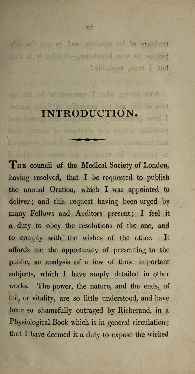 \ . *< **t INTRODUCTION. The council of the Medical Society of London, having resolved, that I be requested to publish the annual Oration, which I was appointed to deliver; and this request having been urged by many Fellows and Auditors present; I feel it a duty to obey the resolutions of the one, and to comply with, the wishes of the other. It affords me the opportunity of presenting to the public, an analysis of a few of those important subjects, v’hich I have amply detailed in other works. The power, the nature, and the ends, of life, or vitality, are so little understood, and have been so shamefully outraged by Richerand, in a Physiological Book which is in general circulation; that I have deemed it a duty to expose the wicked