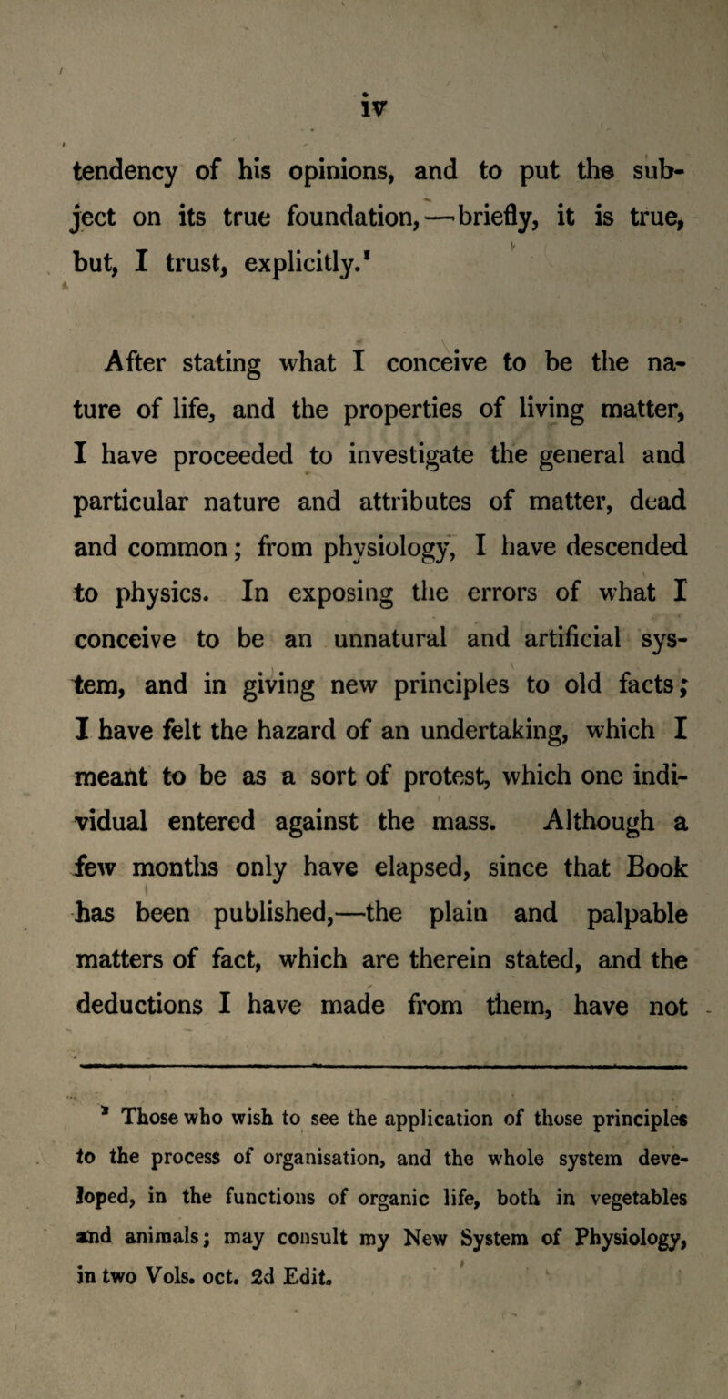 / IV tendency of his opinions, and to put the sub- ject on its true foundation,—briefly, it is true, if but, I trust, explicitly.* After stating what I conceive to be the na¬ ture of life, and the properties of living matter, I have proceeded to investigate the general and particular nature and attributes of matter, dead and common; from physiology, I have descended to physics. In exposing the errors of what I conceive to be an unnatural and artificial sys¬ tem, and in giving new principles to old facts; I have felt the hazard of an undertaking, which I meant to be as a sort of protest, which one indi- i t ' . - vidual entered against the mass. Although a few months only have elapsed, since that Book i has been published,—the plain and palpable matters of fact, which are therein stated, and the deductions I have made from them, have not - * Those who wish to see the application of those principle* to the process of organisation, and the whole system deve¬ loped, in the functions of organic life, both in vegetables atid animals; may consult my New System of Physiology, in two Vols. oct. 2d Edit.